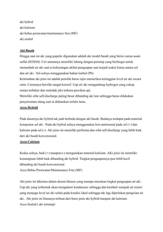 aki hybrid
aki kalsium
aki bebas perawatan/maintenance free (MF)
aki sealed

Aki Basah
Hingga saat ini aki yang populer digunakan adalah aki model basah yang berisi cairan asam
sulfat (H2SO4). Ciri utamanya memiliki lubang dengan penutup yang berfungsi untuk
menambah air aki saat ia kekurangan akibat penguapan saat terjadi reaksi kimia antara sel
dan air aki . Sel-selnya menggunakan bahan timbal (Pb).
Kelemahan aki jenis ini adalah pemilik harus rajin memeriksa ketinggian level air aki secara
rutin. Cairannya bersifat sangat korosif. Uap air aki mengandung hydrogen yang cukup
rentan terbakar dan meledak jika terkena percikan api.
Memiliki sifat self-discharge paling besar dibanding aki lain sehingga harus dilakukan
penyetruman ulang saat ia didiamkan terlalu lama.
Accu Hybrid

Pada dasarnya aki hybrid tak jauh berbeda dengan aki basah. Bedanya terdapat pada material
komponen sel aki . Pada aki hybrid selnya menggunakan low-antimonial pada sel (+) dan
kalsium pada sel (-). Aki jenis ini memiliki performa dan sifat self-discharge yang lebih baik
dari aki basah konvensional.
Accu Calcium

Kedua selnya, baik (+) maupun (-) mengunakan material kalsium. AKi jenis ini memiliki
kemampuan lebih baik dibanding aki hybrid. Tingkat penguapannya pun lebih kecil
dibanding aki basah konvensional.
Accu Bebas Perawatan/Maintenance Free (MF)

Aki jenis ini dikemas dalam desain khusus yang mampu menekan tingkat penguapan air aki .
Uap aki yang terbentuk akan mengalami kondensasi sehingga dan kembali menjadi air murni
yang menjaga level air aki selalu pada kondisi ideal sehingga tak lagi diperlukan pengisian air
aki . Aki jenis ini biasanya terbuat dari basis jenis aki hybrid maupun aki kalsium.
Accu Sealed ( aki tertutup)

 
