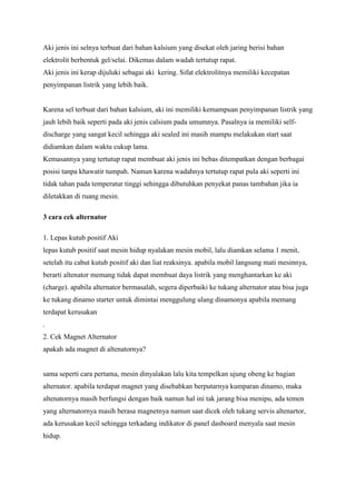 Aki jenis ini selnya terbuat dari bahan kalsium yang disekat oleh jaring berisi bahan
elektrolit berbentuk gel/selai. Dikemas dalam wadah tertutup rapat.
Aki jenis ini kerap dijuluki sebagai aki kering. Sifat elektrolitnya memiliki kecepatan
penyimpanan listrik yang lebih baik.

Karena sel terbuat dari bahan kalsium, aki ini memiliki kemampuan penyimpanan listrik yang
jauh lebih baik seperti pada aki jenis calsium pada umumnya. Pasalnya ia memiliki selfdischarge yang sangat kecil sehingga aki sealed ini masih mampu melakukan start saat
didiamkan dalam waktu cukup lama.
Kemasannya yang tertutup rapat membuat aki jenis ini bebas ditempatkan dengan berbagai
posisi tanpa khawatir tumpah. Namun karena wadahnya tertutup rapat pula aki seperti ini
tidak tahan pada temperatur tinggi sehingga dibutuhkan penyekat panas tambahan jika ia
diletakkan di ruang mesin.
3 cara cek alternator
1. Lepas kutub positif Aki
lepas kutub positif saat mesin hidup nyalakan mesin mobil, lalu diamkan selama 1 menit,
setelah itu cabut kutub positif aki dan liat reaksinya. apabila mobil langsung mati mesinnya,
berarti altenator memang tidak dapat membuat daya listrik yang menghantarkan ke aki
(charge). apabila alternator bermasalah, segera diperbaiki ke tukang alternator atau bisa juga
ke tukang dinamo starter untuk dimintai menggulung ulang dinamonya apabila memang
terdapat kerusakan
.
2. Cek Magnet Alternator
apakah ada magnet di altenatornya?

sama seperti cara pertama, mesin dinyalakan lalu kita tempelkan ujung obeng ke bagian
alternator. apabila terdapat magnet yang disebabkan berputarnya kumparan dinamo, maka
altenatornya masih berfungsi dengan baik namun hal ini tak jarang bisa menipu, ada temen
yang alternatornya masih berasa magnetnya namun saat dicek oleh tukang servis altenartor,
ada kerusakan kecil sehingga terkadang indikator di panel dasboard menyala saat mesin
hidup.

 