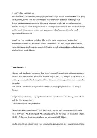 3. Cek Voltase tegangan Aki
Indikator aki seperti terkadang menipu jangan mau percaya dengan indikator aki seperti yang
ada digambar, karena titik indikator tersebut hanya bertumpu pada satu plat yang dekat
dengan indikatornya saja, sehingga tidak dapat membaca kondisi aki secara keseluruhan.
mintalah tukang aki untuk mengecek voltase, bandingkan antara mesin mati dan mesin hidup,
apabila mesin hidup namun voltase atau tegangannya tidak berubah naik maka sudah
dipastikan aki bermasalah.

mudah kan cara ngeceknya, usahakan tidak terlalu sering menguras aki karena akan
memperpendek umur aki itu sendiri, apabila kita memiliki aki baru, jangan pernah dikuras,
cukup tambahkan air akinya saja apabila berkurang. setelah setahun aki mengalami masalah,
barulah dicoba untuk dikuras.

Cara Setrum Aki
Jika Aki pada kendaraan mengalami drop (tekor) alternatif yang dipakai adalah dengan cara
disetrum atau dalam bahasa sehari-hari adalah Charger (baca:ces). Dengan menyetrumkan aki
ke tukang setrum, akan lebih menghemat biaya dari pada kita mengganti aki baru yang sudah
siap pakai.
Tapi apakah semudah itu menyetrum aki ?? Berikut proses penyetruman aki ala Bengkel
Bangun.

Yang harus diperhatikan pada penyetruman aki atau apabila kita adalah tukang strum adalah
Volt dan Ah (Ampere Jam).
Contoh perhitungan sebagai berikut:

Jika sebuah aki dengan ukuran 12 Volt 50 Ah maka setelan pada strumannya adalah pada
posisi 12 V dan 5 Ah. Peritungan 5 Ah adalah besarnya Ah aki dibagi 10. maka akan ketemu
50 : 10 = 5. Dengan demikian maka lama penyetruman adalah 10 jam.

Jangka lama 10 jam adalah waktu yang sesuai untuk penyetruman aki , karena semakin lama

 