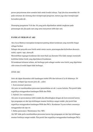 peoses penyetruman akan semakin baik untuk kondisi akinya. Tapi jika kita menambah Ah
pada setruman aki memang akan mempercepat pengisian, namun juga akan mempercepat
kerusakan pada aki .

Disamping pengaturan Volt dan Ah yang perlu diperhatikan adalah rangkaian pada
pemasangan aki jika pada saat yang sama menyetrum lebih dari satu.

PANDUAN MERAWAT AKI
Aki (Accu/Battery) merupakan komponen penting dalam kendaraan yang memiliki fungsi
sebagai berikut:
Sebagai alat penyedia arus listrik untuk starter mesin, penerangan,dan kelistrikan aksesoris
mobil, seperti: tape, alarm,dll.
Menstabilkan tegangan kendaraan dan mem-back-up alternator bila tidak mampu memenuhi
kelebihan beban listrik yang diperlukan di kendaraan.
Di kendaraan keluaran terbaru, aki berfungsi pula sebagai sumber arus listrik yang diperlukan
oleh sistem di mobil dapat tidak berfungsi.

JENIS AKI

Jenis aki dapat ditentukan oleh kandungan timbal (Pb) dan kalsium (Ca) di dalamnya. Di
pasaran, terdapat tiga macam jenis aki , yakni:
1. Konvensional/ premium
Aki jenis ini membutuhkan perawatan (penambahan air aki ) secara berkala. Plat positif dabn
negatifnya menggunakan kandungan PbSb dan PbSb.
2. Hybrid ( low maintenance )
Aki jenis ini perawatannya lebih rendah jika dibandingkan dengan aki konvensional karena
laju penguapan air dan laju kehilangan muatan listriknya sangat rendah. plat positif dan
negatifnya menggunakan kandungan PbSb dan PbCa. Kendaraan Toyota terbaru umumnya
menggunakan aki tipe ini.
3. Bebas perawatan ( Maintenance free /MF)
Aki MF tidak perlu membutuhkan perawatan karena laju penguapan air dan laju kehilangan
muatan listriknya sangat rendah. Plat positif dan negatifnya menggunakan kandungan PbCa

 