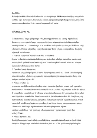 dan PbCa.
Setiap jenis aki selalu ada kelebihan dan kekurangannya. Aki konvensional juga sangat baik
asal kita rajin merawatnya. Namun jika tertarik dengan aki yang bebas perawatan, maka kita
harus menyiapkan dana ekstra karena harganya lebih mahal

TIPS MERAWAT AKI

Meski memiliki fungsi yang sangat vital, kadang perawatan aki kurang diperhatikan.
Kurangnya perawatan terhadap komponen ini, tentu saja dapat menimbulkan masalah
terhadap kinerja aki , salah satunya akan berakibat lebih pendeknya usia pakai aki dari yang
seharusnya. Berikut adalah tips perawatan aki agar dapat bekerja secara optimal dan tentu
saja tidak mudah rusak.
1. Matikan Komponen Kelistrikan Ketika Mesin Mati
Selesai berkendara, matikan dulu komponen kelistrikan sebelum mematikan mesin, agar
muatan listrik pada aki tidak berkurang, dan saat dihidupkan kembali, beban aki mampu
memenuhi kebutuhan sistem starter.
2. Panaskan Mesin Kendaraan
Kendaraan yang jarang digunakan dapat memperpendek umur aki . untuk kendaraan yang
jarang digunakan sebaiknya secara rutin memanaskan mesin secukupnya atau dapat pula
melepas terminal negatif aki .
3. Periksa level air aki
permukaan air aki harus dipertahankan antara batas atas dan batas bawah, oleh karena itu
perlu diperiksa secara rutin minimal satu bulan sekali. Jika air yang terdapat dalam aki berada
di bawah batas bawah (lower level yang tertera dalam kemasan aki ), sementara aki tersebut
terus digunakan maka hal ini dapat menyebabkan terjadinya kerusakan aki . Pengisian yang
melewati batas atas (berlebihan), airnya bisa meluap dan merusak bagian kendaraan. Untuk
menambah air aki yang berkurang, gunakan air aki biasa, jangan menggunakan accu zuur,
karena accu zuur hanya digunakan untuk aki baru yang belum dipakai.
Catatan: air aki biasa = air murni/air suling; accu zuur = campuran air murni dan
sulfat(H2SO4).
4. Periksa Terminal Aki
Kondisi kendor dan karat pada terminal aki dapat mengakibatkan aliran arus listrik tidak
sempurna, hingga dapat menimbulkan ledakan pada aki akibat percikan api pada bagian

 