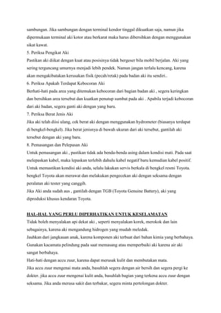 sambungan. Jika sambungan dengan terminal kendor tinggal dikuatkan saja, namun jika
dipermukaan terminal aki kotor atau berkarat maka harus dibersihkan dengan menggunakan
sikat kawat.
5. Periksa Pengikat Aki
Pastikan aki diikat dengan kuat atau posisinya tidak bergeser bila mobil berjalan. Aki yang
sering terguncang umurnya menjadi lebih pendek. Namun jangan terlalu kencang, karena
akan mengakibatakan kerusakan fisik (pecah/retak) pada badan aki itu sendiri..
6. Periksa Apakah Terdapat Kebocoran Aki
Berhati-hati pada area yang ditemukan kebocoran dari bagian badan aki , segera keringkan
dan bersihkan area tersebut dan kuatkan penutup sumbat pada aki . Apabila terjadi kebocoran
dari aki badan, segera ganti aki dengan yang baru.
7. Periksa Berat Jenis Aki
Jika aki telah diisi ulang, cek berat aki dengan menggunakan hydrometer (biasanya terdapat
di bengkel-bengkel). Jika berat jenisnya di bawah ukuran dari aki tersebut, gantilah aki
tersebut dengan aki yang baru.
8. Pemasangan dan Pelepasan Aki
Untuk pemasangan aki , pastikan tidak ada benda-benda asing dalam kondisi mati. Pada saat
melepaskan kabel, maka lepaskan terlebih dahulu kabel negatif baru kemudian kabel positif.
Untuk memastikan kondisi aki anda, selalu lakukan servis berkala di bengkel resmi Toyota.
bengkel Toyota akan merawat dan melakukan pengecekan aki dengan seksama dengan
peralatan aki tester yang canggih.
Jika Aki anda sudah aus , gantilah dengan TGB (Toyota Genuine Battery), aki yang
diproduksi khusus kendaran Toyota.

HAL-HAL YANG PERLU DIPERHATIKAN UNTUK KESELAMATAN
Tidak boleh menyalakan api dekat aki , seperti menyalakan korek, merokok dan lain
sebagainya, karena aki mengandung hidrogen yang mudah meledak.
Jauhkan dari jangkauan anak, karena komponen aki terbuat dari bahan kimia yang berbahaya.
Gunakan kacamata pelindung pada saat memasang atau memperbaiki aki karena air aki
sangat berbahaya.
Hati-hati dengan accu zuur, karena dapat merusak kulit dan membutakan mata.
Jika accu zuur mengenai mata anda, basuhlah segera dengan air bersih dan segera pergi ke
dokter. jika accu zuur mengenai kulit anda, basuhlah bagian yang terkena accu zuur dengan
seksama. Jika anda merasa sakit dan terbakar, segera minta pertolongan dokter.

 