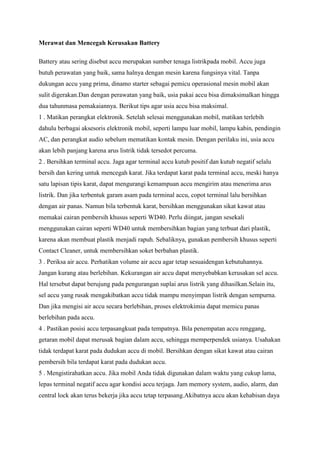 Merawat dan Mencegah Kerusakan Battery
Battery atau sering disebut accu merupakan sumber tenaga listrikpada mobil. Accu juga
butuh perawatan yang baik, sama halnya dengan mesin karena fungsinya vital. Tanpa
dukungan accu yang prima, dinamo starter sebagai pemicu operasional mesin mobil akan
sulit digerakan.Dan dengan perawatan yang baik, usia pakai accu bisa dimaksimalkan hingga
dua tahunmasa pemakaiannya. Berikut tips agar usia accu bisa maksimal.
1 . Matikan perangkat elektronik. Setelah selesai menggunakan mobil, matikan terlebih
dahulu berbagai aksesoris elektronik mobil, seperti lampu luar mobil, lampu kabin, pendingin
AC, dan perangkat audio sebelum mematikan kontak mesin. Dengan perilaku ini, usia accu
akan lebih panjang karena arus listrik tidak tersedot percuma.
2 . Bersihkan terminal accu. Jaga agar terminal accu kutub positif dan kutub negatif selalu
bersih dan kering untuk mencegah karat. Jika terdapat karat pada terminal accu, meski hanya
satu lapisan tipis karat, dapat mengurangi kemampuan accu mengirim atau menerima arus
listrik. Dan jika terbentuk garam asam pada terminal accu, copot terminal lalu bersihkan
dengan air panas. Namun bila terbentuk karat, bersihkan menggunakan sikat kawat atau
memakai cairan pembersih khusus seperti WD40. Perlu diingat, jangan sesekali
menggunakan cairan seperti WD40 untuk membersihkan bagian yang terbuat dari plastik,
karena akan membuat plastik menjadi rapuh. Sebaliknya, gunakan pembersih khusus seperti
Contact Cleaner, untuk membersihkan soket berbahan plastik.
3 . Periksa air accu. Perhatikan volume air accu agar tetap sesuaidengan kebutuhannya.
Jangan kurang atau berlebihan. Kekurangan air accu dapat menyebabkan kerusakan sel accu.
Hal tersebut dapat berujung pada pengurangan suplai arus listrik yang dihasilkan.Selain itu,
sel accu yang rusak mengakibatkan accu tidak mampu menyimpan listrik dengan sempurna.
Dan jika mengisi air accu secara berlebihan, proses elektrokimia dapat memicu panas
berlebihan pada accu.
4 . Pastikan posisi accu terpasangkuat pada tempatnya. Bila penempatan accu renggang,
getaran mobil dapat merusak bagian dalam accu, sehingga memperpendek usianya. Usahakan
tidak terdapat karat pada dudukan accu di mobil. Bersihkan dengan sikat kawat atau cairan
pembersih bila terdapat karat pada dudukan accu.
5 . Mengistirahatkan accu. Jika mobil Anda tidak digunakan dalam waktu yang cukup lama,
lepas terminal negatif accu agar kondisi accu terjaga. Jam memory system, audio, alarm, dan
central lock akan terus bekerja jika accu tetap terpasang.Akibatnya accu akan kehabisan daya

 