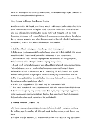 listriknya. Pasalnya accu tetap mengeluarkan energi listriknya kendati perangkat elektronik di
mobil tidak sedang dalam proses pemakaian.
Cara Memperbaiki Accu Soak Dengan Mudah
Cara Memperbaiki Aki Soak Rusak Dengan Mudah – Aki yang setiap harinya selalu diforsir
untuk memenuhi kebutuhan listrik pada motor, tidak boleh sampai salah dalam perawatan.
Jika anda salah dalam merawat aki, bisa saja aki motor anda bisa cepat soak dan rusak.
Kerusakan aki atau aki soak bisa disebabkan oleh umur yang memang sudah tua dan ada juga
karena memang perawatan yang salah.. Langsung saja ikuti langkah – langkah berikut untuk
memperbaiki aki rusak atau aki soak secara mudah dan sederhana
.
1. Sediakan dulu air sedikit panas (diatas hangat tetapi dibawah panas)
2. Buka semua penutup cairan aki, kemudian buang semua isinya. Hati-hati kalo bisa jangan
sampai kena kulit, karena air aki tersebut bisa menyebabkan gatal yang lumayan.
3. Setelah terkuras habis, masukan air yang sedikit panas tersebut. Isi setengahnya saja,
kemudian tutup semua lubangnya kembali dengan penutup semula.
4. Kocok-kocok aki tersebut hingga air yang ada didalamnya berubah warna menjadi hitam .
Tujuan dari pengocokan aki tersebut adalah untuk membuang hasil sisa reaksi yang
menempel di element akidan di dasar box aki. Disamping itu, pemberian air sedikit panas
tersebut berfungsi untuk menghidupkan kembali element yang sudah mati atau mati suri.
5. Jika air yang ada didalam aki sudah terlalu hitam dan pekat, anda bisa membungnya dulu,
kemudian mengulanginya lagi dari tahap 3.
6. Ulangi terus hingga kotoran hasil reaksi yang ada didalam aki bersih.
7. Jika dirasa sudah bersih , maka langkah terakhir, anda bisa memasukan air aki jenis Zuur.
8. Setelah selesai, pasang aki pada motor anda. Tapi ingat, jangan langsung menggunakan
untuk menstarter mesin motor anda,tetapi diamkan dulu sambil motor tersebut digunakan.
Haltersebut bertujuan untuk mengisi arus listrik dulu ke aki.
Ketahui Kerusakan Aki Sejak Dini
Aki atau accu yang sering soak belum tentu rusak, karena bisa jadi perangkat pendukung
kerja akinya yang bermasalah, jadi tidak usah panik atau langsung mengganti dengan yang
baru.
Hal seperti ini dapat dihindari, jika bisa mendeteksi lebih awal kerusakan yang terjadi pada

 