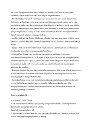 aki. Anda dapat gunakan hidrometer sebagai alat pendeteksinya atau alat pendeteksi
sederhana, seperti multitester, serta ikuti langkah-langkah berikut :
- Gunakan hidrometer untuk mendeteksi kadar asam dan berat jenis air aki. Pada tabung
hidrometer terdapat tiga warna yang masing-masing punya arti sendiri, yakni warna hijau
menandakan kadar asam dan berat jenis air aki terlalu ringan, akibatnya listrik yang dikirim
ke aki tak bisa disimpan lama, jika berwarna putih menandakan air aki bagus berarti sistem
pengisiannya normal, sedangkan warna merah berarti kerja alternator dan regulator terlalu
banyak memasok setrum (overcharge) pada aki.
- Apabila tidak ada alat deteksi, lakukan cara deteksi yang sederhana, yakni nyalakan mesin
dan copot terminal aki positif, jika mesin tetap hidup, berarti alternator dan regulator bekerja
normal.
- Jangan sekali-kali melepas terminal aki negatif (massa) karena salah satu kabel massa di
regulator tak akan tahan menanggung daya berlebihan.
- Alternatif alat deteksi yang lain dengan menggunakan multitester (voltmeter).
Gunakanmultitester pada arus DC di angka 50 Volt. Nyalakan mesin dan hubungkan jarum
merah multitester pada kepala aki positif dan jarum hitam di kepalaaki negatif. Jarum harus
menunjukkan angka 13,8 - 14,8 volt, jika kurang atau lebih berarti ada masalah pada
alternator dan regulator.
- Untuk mengetahui alternator dan regulator bermasalah atau tidak, dapat dilacak dengan cara
memosisikan kunci kontak ON tanpa mesin dinyalakan. Kemudian gunakan obeng atau
sesuatu yang bisa menghantarkan listrik.
- tempelkan batang obeng pada puli alternator, jika ada gaya tarik magnet berarti alternator
normal, hal itu berarti regulator yang bermasalah. Sebaliknya jika alternator tidak
mengandung magnet, kemungkinan lain arangalternator aus dan menipis, sehingga tak
mampu lagi menghasilkan listrik.
Jenis kerusakan aki
I. Discharge / Under Charge :
Yaitu Kondisi kapasitas battery yang kurang, sebagai akibat ketidak seimbangan anatar
pengeluaran arus dengan pengisian kembali.
Penyebab battery discharge a.l. :
1. Arus ampere pengisian pada charging system kendaraan kurang , (tidak mencukupi) dari
standar arus pengisian yang dibutuhkan battery

 