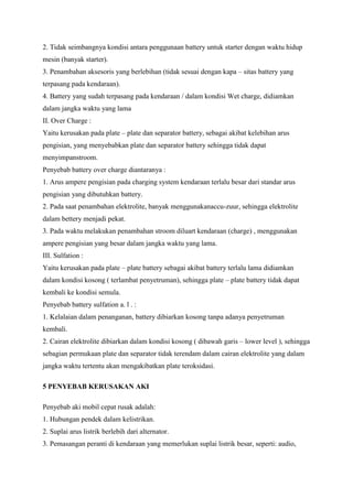 2. Tidak seimbangnya kondisi antara penggunaan battery untuk starter dengan waktu hidup
mesin (banyak starter).
3. Penambahan aksesoris yang berlebihan (tidak sesuai dengan kapa – sitas battery yang
terpasang pada kendaraan).
4. Battery yang sudah terpasang pada kendaraan / dalam kondisi Wet charge, didiamkan
dalam jangka waktu yang lama
II. Over Charge :
Yaitu kerusakan pada plate – plate dan separator battery, sebagai akibat kelebihan arus
pengisian, yang menyebabkan plate dan separator battery sehingga tidak dapat
menyimpanstroom.
Penyebab battery over charge diantaranya :
1. Arus ampere pengisian pada charging system kendaraan terlalu besar dari standar arus
pengisian yang dibutuhkan battery.
2. Pada saat penambahan elektrolite, banyak menggunakanaccu-zuur, sehingga elektrolite
dalam bettery menjadi pekat.
3. Pada waktu melakukan penambahan stroom diluart kendaraan (charge) , menggunakan
ampere pengisian yang besar dalam jangka waktu yang lama.
III. Sulfation :
Yaitu kerusakan pada plate – plate battery sebagai akibat battery terlalu lama didiamkan
dalam kondisi kosong ( terlambat penyetruman), sehingga plate – plate battery tidak dapat
kembali ke kondisi semula.
Penyebab battery sulfation a. l . :
1. Kelalaian dalam penanganan, battery dibiarkan kosong tanpa adanya penyetruman
kembali.
2. Cairan elektrolite dibiarkan dalam kondisi kosong ( dibawah garis – lower level ), sehingga
sebagian permukaan plate dan separator tidak terendam dalam cairan elektrolite yang dalam
jangka waktu tertentu akan mengakibatkan plate teroksidasi.
5 PENYEBAB KERUSAKAN AKI
Penyebab aki mobil cepat rusak adalah:
1. Hubungan pendek dalam kelistrikan.
2. Suplai arus listrik berlebih dari alternator.
3. Pemasangan peranti di kendaraan yang memerlukan suplai listrik besar, seperti: audio,

 