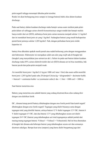 pelat negatif sehigga menempel dikedua pelat tersebut.
Reaksi ini akan berlangsung terus sampai isi (tenaga baterai) habis alias dalam keadaan
discharge.

Pada saat battery dalam keadaan discharge maka hampir semua asam melekat pada pelatpelat dalam sel sehingga cairan eletrolit konsentrasinya sangat rendah dan hampir melulu
hanya terdiri dari air (H2O), akibatnya berat jenis cairan menurun menjadi sekitar 1,1 kg/dm3
dan ini mendekati berat jenis air yang 1 kg/dm3. Sedangkan baterai yang masih berkapasitas
penuh berat jenisnya sekitar 1,285 kg/dm3. Nah, dengan perbedaan berat jenis inilah
kapasitas isi

battery bisa diketahui apakah masih penuh atau sudah berkurang yaitu dengan menggunakan
alat hidrometer. Hidrometer ini merupakan salah satu alat yang wajib ada di bengkel aki
(bengkel yang menyediakan jasa setrum/cas aki ). Selain itu pada saat baterai dalam keadaan
discharge maka 85% cairan elektrolit terdiri dari air (H2O) dimana air ini bisa membeku, bak
baterai pecah dan pelat-pelat menjadi rusak.

Air memiliki berat jenis 1 kg/dm3 (1 kg per 1000 cm3 atau 1 liter) dan asam sulfat memiliki
berat jenis 1,285 kg/dm3 pada suhu 20 derajat Celcius.kg = kilogramdm3 = decimeter kubik
= litercm3 = centimeter kubik / cc (centimeter cubic)1 dm = 1 liter = 1000 cm3 = 1000 cc

Saat baterai menerima arus

Battery yang menerima arus adalah baterai yang sedang disetrum/dicas alias sedang diisi
dengan cara dialirkan listrik

DC , dimana kutup positif battery dihubungkan dengan arus listrik positif dan kutub negatif
dihubungkan dengan arus listrik negatif. Tegangan yang dialiri biasanya sama dengan
tegangan total yang dimiliki baterai, artinya baterai 12 V dialiri tegangan 12 V DC, baterai 6
V dialiri tegangan 6 V DC, dan dua baterai 12 V yang dihubungkan secara seri dialiri
tegangan 24 V DC (baterai yang duhubungkan seri total tegangannya adalah jumlah dari
masing-maing tegangan baterai: Voltase1 + Voltase2 = Voltasetotal). Hal ini bisa ditemukan
di bengkel aki dimana ada beberapa baterai yang duhubungkan secara seri dan semuanya
disetrum sekaligus. Berapa kuat arus (ampere) yang harus dialiri bergantung juga dari

 