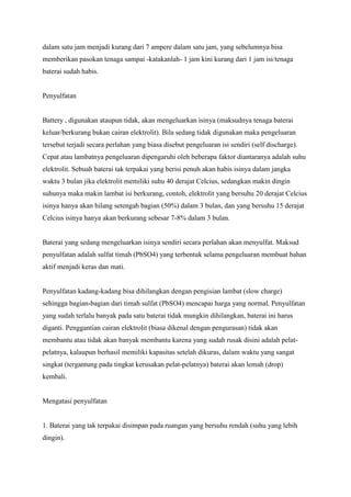 dalam satu jam menjadi kurang dari 7 ampere dalam satu jam, yang sebelumnya bisa
memberikan pasokan tenaga sampai -katakanlah- 1 jam kini kurang dari 1 jam isi/tenaga
baterai sudah habis.

Penyulfatan

Battery , digunakan ataupun tidak, akan mengeluarkan isinya (maksudnya tenaga baterai
keluar/berkurang bukan cairan elektrolit). Bila sedang tidak digunakan maka pengeluaran
tersebut terjadi secara perlahan yang biasa disebut pengeluaran isi sendiri (self discharge).
Cepat atau lambatnya pengeluaran dipengaruhi oleh beberapa faktor diantaranya adalah suhu
elektrolit. Sebuah baterai tak terpakai yang berisi penuh akan habis isinya dalam jangka
waktu 3 bulan jika elektrolit memiliki suhu 40 derajat Celcius, sedangkan makin dingin
suhunya maka makin lambat isi berkurang, contoh, elektrolit yang bersuhu 20 derajat Celcius
isinya hanya akan hilang setengah bagian (50%) dalam 3 bulan, dan yang bersuhu 15 derajat
Celcius isinya hanya akan berkurang sebesar 7-8% dalam 3 bulan.

Baterai yang sedang mengeluarkan isinya sendiri secara perlahan akan menyulfat. Maksud
penyulfatan adalah sulfat timah (PbSO4) yang terbentuk selama pengeluaran membuat bahan
aktif menjadi keras dan mati.

Penyulfatan kadang-kadang bisa dihilangkan dengan pengisian lambat (slow charge)
sehingga bagian-bagian dari timah sulfat (PbSO4) mencapai harga yang normal. Penyulfatan
yang sudah terlalu banyak pada satu baterai tidak mungkin dihilangkan, baterai ini harus
diganti. Penggantian cairan elektrolit (biasa dikenal dengan pengurasan) tidak akan
membantu atau tidak akan banyak membantu karena yang sudah rusak disini adalah pelatpelatnya, kalaupun berhasil memiliki kapasitas setelah dikuras, dalam waktu yang sangat
singkat (tergantung pada tingkat kerusakan pelat-pelatnya) baterai akan lemah (drop)
kembali.

Mengatasi penyulfatan

1. Baterai yang tak terpakai disimpan pada ruangan yang bersuhu rendah (suhu yang lebih
dingin).

 
