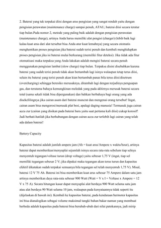 2. Baterai yang tak terpakai diisi dengan arus pengisian yang sangat rendah yaitu dengan
pengisian perawatan (maintenance charge) sampai penuh, ATAU, baterai diisi secara teratur
tiap bulan.Pada nomor 2, metode yang paling baik adalah dengan pengisian perawatan
(maintenance charge), artinya Anda harus memiliki alat pengisi (charger) (lebih baik lagi
kalau kuat arus dari alat tersebut bisa Anda atur kuat lemahnya) yang secara otomatis
menghentikan proses pengisian jika baterai sudah terisi penuh dan kembali menghidupkan
proses pengisian jika isi baterai mulai berkurang (memiliki fitur deteksi). Jika tidak ada fitur
otomatisasi maka terpaksa yang Anda lakukan adalah mengisi baterai secara penuh
menggunakan pengisian lambat (slow charge) tiap bulan. Terpaksa disini disebabkan karena
baterai yang sudah terisi penuh tidak akan bertambah lagi isinya walaupun tetap terus diisi,
selain itu baterai yang terisi penuh akan kian bertambah panas bila terus diisi/disetrum
(overcharging) sehingga beresiko merusaknya, ditambah lagi dengan terjadinya penguapan
gas, dan terutama bahaya kemungkinan meledak yang pada akhirnya merusak baterai secara
total (sama sekali tidak bisa dipergunakan) dan bahkan berbahaya bagi orang yang ada
disekelilingnya jika cairan asam dari baterai muncrat dan mengenai orang tersebut! Ingat,
cairan asam bisa mengorosi/merusak plat besi, apalagi daging manusia! Termasuk juga cairan
accu zur (cairan yang disikan pada baterai baru yaitu saat pertama kali diisi) cukup korosif!
Jadi berhati-hatilah jika berhubungan dengan cairan accu zur terlebih lagi cairan yang telah
ada dalam baterai!

Battery Capacity

Kapasitas baterai adalah jumlah ampere jam (Ah = kuat arus/Ampere x waktu/hour), artinya
baterai dapat memberikan/menyuplai sejumlah isinya secara rata-rata sebelum tiap selnya
menyentuh tegangan/voltase turun (drop voltage) yaitu sebesar 1,75 V (ingat, tiap sel
memiliki tegangan sebesar 2 V; jika dipakai maka tegangan akan terus turun dan kapasitas
efektif dikatakan sudah terpakai semuanya bila tegangan sel telah menyentuh 1,75 V). Misal,
baterai 12 V 75 Ah. Baterai ini bisa memberikan kuat arus sebesar 75 Ampere dalam satu jam
artinya memberikan daya rata-rata sebesar 900 Watt (Watt = V x I = Voltase x Ampere = 12
V x 75 A). Secara hitungan kasar dapat menyuplai alat berdaya 900 Watt selama satu jam
atau alat berdaya 90 Watt selama 10 jam, walaupun pada kenyataannya tidak seperti itu
(dijelaskan di bawah ini). Kembali ke kapasitas baterai, pada kendaraan bermotor kapasitas
ini bisa dianalogikan sebagai volume maksimal tangki bahan bakar namun yang membuat
berbeda adalah kapasitas pada baterai bisa berubah-ubah dari nilai patokannya, jadi mirip

 