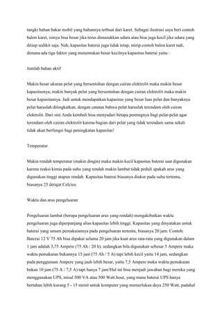 tangki bahan bakar mobil yang bahannya terbuat dari karet. Sebagai ilustrasi saya beri contoh
balon karet, isinya bisa besar jika terus dimasukkan udara atau bisa juga kecil jika udara yang
ditiup sedikit saja. Nah, kapasitas baterai juga tidak tetap, mirip contoh balon karet tadi,
dimana ada tiga faktor yang menentukan besar kecilnya kapasitas baterai yaitu :

Jumlah bahan aktif

Makin besar ukuran pelat yang bersentuhan dengan cairan elektrolit maka makin besar
kapasitasnya; makin banyak pelat yang bersentuhan dengan cairan elektrolit maka makin
besar kapasitasnya. Jadi untuk mendapatkan kapasitas yang besar luas pelat dan banyaknya
pelat haruslah ditingkatkan, dengan catatan bahwa pelat haruslah terendam oleh cairan
elektrolit. Dari sini Anda kembali bisa menyadari betapa pentingnya bagi pelat-pelat agar
terendam oleh cairan elektrolit karena bagian dari pelat yang tidak terendam sama sekali
tidak akan berfungsi bagi peningkatan kapasitas!

Temperatur

Makin rendah temperatur (makin dingin) maka makin kecil kapasitas baterai saat digunakan
karena reaksi kimia pada suhu yang rendah makin lambat tidak peduli apakah arus yang
digunakan tinggi atapun rendah. Kapasitas baterai biasanya diukur pada suhu tertentu,
biasanya 25 derajat Celcius.

Waktu dan arus pengeluaran

Pengeluaran lambat (berupa pengeluaran arus yang rendah) mengakibatkan waktu
pengeluaran juga diperpanjang alias kapasitas lebih tinggi. Kapasitas yang dinyatakan untuk
baterai yang umum pemakaiannya pada pengeluaran tertentu, biasanya 20 jam. Contoh:
Baterai 12 V 75 Ah bisa dipakai selama 20 jam jika kuat arus rata-rata yang digunakan dalam
1 jam adalah 3,75 Ampere (75 Ah / 20 h), sedangkan bila digunakan sebesar 5 Ampere maka
waktu pemakaian bukannya 15 jam (75 Ah / 5 A) tapi lebih kecil yaitu 14 jam, sedangkan
pada penggunaan Ampere yang jauh lebih besar, yaitu 7,5 Ampere maka waktu pemakaian
bukan 10 jam (75 A / 7,5 A) tapi hanya 7 jam!Hal ini bisa menjadi jawaban bagi mereka yang
menggunakan UPS, misal 500 VA atau 500 Watt.hour, yang mana baterai UPS hanya
bertahan lebih kurang 5 - 15 menit untuk komputer yang memerlukan daya 250 Watt, padahal

 