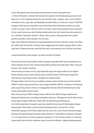 mesin. Beri gemuk atau grease pada terminal-terminal untuk mencegah korosi.
3. Selesai berkendara, matikan dulu komponen-komponen kelistrikan(apalagi yg sitem head
lamp nya ter relay langsung dengan aki, spt contohnya tiger, megapro, atau vixion) sebelum
mematikan mesin, agar pada saat dihidupkan kembali beban accu fokus ke sistem STARTER.
4.jangan terlalu banyak menambah variasi kelistrikan diluar kelistrikan standart nya sepeti
contoh nya lampu variasi, klakson mobil, atau alarm, (untuk alarm gunakan hanya saat parkir
di luar rumah, karena saat alarm bekerja kondisi parkir arus aki tersedot dan terkonsentrasi di
situ, sebaiknya saat parkir dirumah / dalam waktu yg lama cukup guanakn kunci ganda +
gembok yg double, untuk memper awet usia aki)
Ingat, daya tahan dan kekuatan aki sangat dipengaruhi perawatan. Biasanya, dalam satu tahun
aki sudah mulai bermasalah, misalnya tidak sanggup lagi menyimpan tegangan dalam waktu
yang lama. Dengan perawatan yang baik dan tepat, masa pakainya bisa lebih dari satu tahun.

semoga bermanfaat untuk juragan2 yg masih memakai aki basah

Elemen kering atau baterai adalah sumber tegangan yang dapat lebih lama mengalirkan arus
listrik daripada elemen Volta. Elemen kering dibuat pertama kali pada tahun 1866, kimiawan
Perancis oleh George Leclanche.
Elemen kering ini terdiri atas Zn yang berbentuk bejana dan logam dalam Zn ini dilapisi
karbon (batang arang). Karena batang arang memiliki potensial lebih tinggi daripada Zn,
maka batang arang sebagai anoda, sedangkan Zn sebagai katoda.
Di bagian dalam elemen kering ini terdapat campuran antara salmiak atau amonium klorida
(NH4Cl) serbuk arang dan batu kawi atau mangan dioksida (MnO2). Campuran ini berbentuk
pasta yang kering. Karena elemen ini menggunakan larutan elektrolit berbentuk pasta yang
kering maka disebut elemen kering.
Pada elemen kering, NH4Cl sebagai larutan elektrolit dan MnO2 sebagai depolarisator.
Kegunaan dispolarisator yaitu dapat meniadakan polarisasi. Sehingga arus listrik pada elemen
kering dapat mengalir lebih lama sebab tidak ada gelembung-gelembung gas.
Arus listrik pada baterai mengalir searah dan terjadi bila kutub positif dihubungkan dengan
kutub negatif. Oleh sebab itu aliran baterai dinamakan Direct Current (DC). Untuk
menambah tegangan listrik baterai dapat disusun secara seri, yaitu disusun berurutan dengan
kutub positif-negatif dengan berselang-seling. Misalnya 3 buah baterai mempunyai tegangan
1,5 volt yang disusun seri akan mempunyai tegangan 4,5 volt. Susunan seperti ini sering kita
jumpai pada alat-alat listrik sederhana seperti senter dan walkman. Adapun pasangan paralel

 