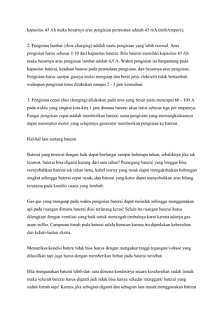 kapasitas 45 Ah maka besarnya arus pengisian perawatan adalah 45 mA (miliAmpere).

2. Pengisian lambat (slow charging) adalah suatu pengisian yang lebih normal. Arus
pengisian harus sebesar 1/10 dari kapasitas baterai. Bila baterai memiliki kapasitas 45 Ah
maka besarnya arus pengisian lambat adalah 4,5 A. Waktu pengisian ini bergantung pada
kapasitas baterai, keadaan baterai pada permulaan pengisian, dan besarnya arus pengisian.
Pengisian harus sampai gasnya mulai menguap dan berat jenis elektrolit tidak bertambah
walaupun pengisian terus dilakukan sampai 2 - 3 jam kemudian.

3. Pengisian cepat (fast charging) dilakukan pada arus yang besar yaitu mencapai 60 - 100 A
pada waktu yang singkat kira-kira 1 jam dimana baterai akan terisi sebesar tiga per empatnya.
Fungsi pengisian cepat adalah memberikan baterai suatu pengisian yang memungkinkannya
dapat menstarter motor yang selajutnya generator memberikan pengisian ke baterai.

Hal-hal lain tentang baterai

Baterai yang terawat dengan baik dapat berfungsi sampai beberapa tahun, sebaliknya jika tak
terawat, baterai bisa diganti kurang dari satu tahun! Pemegang baterai yang longgar bisa
menyebabkan baterai tak tahan lama, kabel starter yang rusak dapat mengakibatkan hubungan
singkat sehingga baterai cepat rusak, dan baterai yang kotor dapat menyebabkan arus hilang
terutama pada kondisi cuaca yang lembab.

Gas-gas yang menguap pada waktu pengisian baterai dapat meledak sehingga menggunakan
api pada ruangan dimana baterai diisi terlarang keras! Selain itu ruangan baterai harus
dilengkapi dengan ventilasi yang baik untuk mencegah timbulnya karat karena adanya gas
asam sulfur. Campuran timah pada baterai selalu beracun karena itu diperlukan kebersihan
dan kehati-hatian ekstra.

Memeriksa kondisi batere tidak bisa hanya dengan mengukur tinggi tegangan/voltase yang
dihasilkan tapi juga harus dengan memberikan beban pada baterai tersebut.

Bila mengunakan baterai lebih dari satu dimana kondisinya secara keseluruhan sudah lemah
maka seluruh baterai harus diganti jadi tidak bisa hanya sekedar mengganti baterai yang
sudah lemah saja! Karena jika sebagian diganti dan sebagian lain masih menggunakan baterai

 