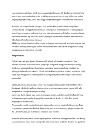 yang lama maka peralatan listrik akan menggunakan karakteristik dari baterai terlemah yaitu
baterai lama yang masih dipakai dan berakibat penggantian baterai yang lebih cepat; dalam
jangka panjang biayanya justru lebih tinggi daripada mengganti seluruh baterai sedari awal.

Selain itu alat pengisi baterai (charger) akan melihat keseluruhan baterai sebagai satu
kesatuan baterai sehingga baterai lama ada kemungkinan bisa mengalami overcharging dan
baterai baru mengalami undercharging yang pada akhirnya mengakibatkan kerusakan baterai
secara total terlebih lagi hasil dari baterai gabungan tersebut menyebabkan peralatan listrik
tidak bekerja/berjalan secara memadai.
Aki kering maupun basah memiliki prinsip kerja yang sama termasuk pengisian arusnya. Jadi
substitusi dimungkinkan terjadi namun perlu diperhatikan karakteristik dari peralatan yang
menggunakannya dan sistem yang ada.
Pengertian aki
Definisi Aki. Aki atau Storage Battery adalah sebuah sel atau elemen sekunder dan
merupakansumber arus listrik searah yang dapat mengubah energy kimia menjadi energy
listrik. Aki termasuk elemen elektrokimia yang dapat mempengaruhi zat pereaksinya,
sehingga disebut elemen sekunder. Kutub positif aki menggunakan lempeng oksida dan kutub
negatifnya menggunakan lempeng timbale sedangkan larutan elektrolitnya adalah larutan
asam sulfat.

Ketika aki dipakai, terjadi reaksi kimia yang mengakibatkan endapat pada anode (reduksi)
dan katode (oksidasi). Akibatnya,dalam waktu tertentu antara anode dan katode tidak ada
bedapotensial, artinya aki menjadi kosong.
Supaya aki dapat dipakai lagi, harus diisi dengan cara mengalirkan arus listrik kea rah yang
berlawanan dengan arus listrik yang dikeluarkan aki itu. Ketika aki diisi akan terjadi
pengumpulan muatan listrik.
Pengumpulan jumlah muatan listrik dinyatakan dalam ampere jam disebut tenaga aki. Pada
kenyataannya, pemakaian aki tidak dapat mengeluarkan seluruh energy yang tersimpan aki
itu. Oleh karenanya, aki mempunyai rendemen atau efisiensi.

Sebagian besar masyarakat otomotif/para pemilik kendaraan beranggapan bahwa aki kering
yang dimilikinya benar-benar kering tidak ada unsur cairan elektrolit didalam aki. pendapat

 