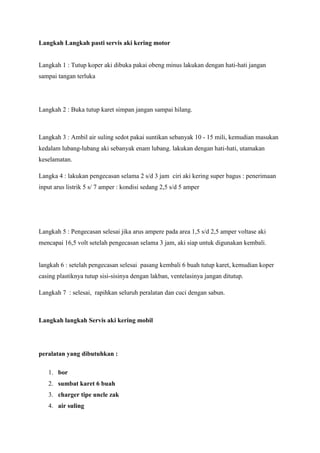 Langkah Langkah pasti servis aki kering motor

Langkah 1 : Tutup koper aki dibuka pakai obeng minus lakukan dengan hati-hati jangan
sampai tangan terluka

Langkah 2 : Buka tutup karet simpan jangan sampai hilang.

Langkah 3 : Ambil air suling sedot pakai suntikan sebanyak 10 - 15 mili, kemudian masukan
kedalam lubang-lubang aki sebanyak enam lubang. lakukan dengan hati-hati, utamakan
keselamatan.
Langka 4 : lakukan pengecasan selama 2 s/d 3 jam ciri aki kering super bagus : penerimaan
input arus listrik 5 s/ 7 amper : kondisi sedang 2,5 s/d 5 amper

Langkah 5 : Pengecasan selesai jika arus ampere pada area 1,5 s/d 2,5 amper voltase aki
mencapai 16,5 volt setelah pengecasan selama 3 jam, aki siap untuk digunakan kembali.

langkah 6 : setelah pengecasan selesai pasang kembali 6 buah tutup karet, kemudian koper
casing plastiknya tutup sisi-sisinya dengan lakban, ventelasinya jangan ditutup.
Langkah 7 : selesai, rapihkan seluruh peralatan dan cuci dengan sabun.

Langkah langkah Servis aki kering mobil

peralatan yang dibutuhkan :
1. bor
2. sumbat karet 6 buah
3. charger tipe uncle zak
4. air suling

 
