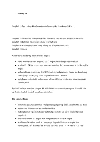 5. corong air

Langkah 1 : Bor casing aki sebanyak enam lubang pakai bor ukuran 1/4 inci

Langkah 2 : lihat setiap lubang sel aki jika airnya ada yang kurang, tambahkan air suling
Langkah 3 : Lakukan pengecasan selama 12 s/d 24 jam
Langkah 4 : setelah pengecasan tutup lubang bor dengan sumbat karet.
Langkah 5 : selesai

Karakteristik aki kering mobil kondisi bagus :
input penerimaan arus amper 10 s/d 12 amper pakai charger tipe uncle zak
setelah 12 - 24 jam pengecasan amper menunjukan 3 - 5 amper semakin kecil semakin
bagus
voltase aki saat pengecasan 15 s/d 16,5 volt.pertanda aki super bagus, aki dapat hidup
untuk jangka waktu yang lama, dapat hidup diatas 1,5 tahun
suhu badan casing tidak terlalu panas sekitar 40 derajat celsius atau suhu orang sakit
demam panas
Setelah kita dapat membuat charger aki, kini tibalah saatnya untuk mengecas aki mobil kita
berikut ini langkah-langkah yang harus dilakukan :

Tip Cas aki Basah
Tutup aki sedikit dikendorkan setengahnya agar gas/uap dapat keluar ketika aki dicas
stop kontak dihubungkan ke stop kontak PLN
hubungkan kabel positip charger ke kutub positip aki dan kabel negatip ke kutup
negatip aki
arus listrik/amper aki bagus akan mengalir sebesar 7 s/d 10 amper
setelah dua belas jam untuk aki yang super bagus indikator arus amper akan
menunjukan 3 s/d 5 amper, dan Voltase aki ketika dicas 15, 6 Volt s/d 15,9 volt

 