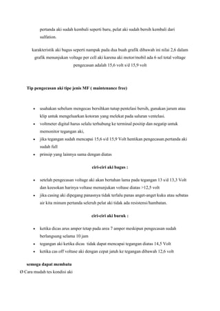 pertanda aki sudah kembali seperti baru, pelat aki sudah bersih kembali dari
sulfation.
karakteristik aki bagus seperti nampak pada dua buah grafik dibawah ini nilai 2,6 dalam
grafik menunjukan voltage per cell aki karena aki motor/mobil ada 6 sel total voltage
pengecasan adalah 15,6 volt s/d 15,9 volt

Tip pengecasan aki tipe jenis MF ( maintenance free)

usahakan sebelum mengecas bersihkan tutup pentelasi bersih, gunakan jarum atau
klip untuk mengeluarkan kotoran yang melekat pada saluran ventelasi.
voltmeter digital harus selalu terhubung ke terminal positip dan negatip untuk
memonitor tegangan aki,
jika tegangan sudah mencapai 15,6 s/d 15,9 Volt hentikan pengecasan.pertanda aki
sudah full
prinsip yang lainnya sama dengan diatas
ciri-ciri aki bagus :
setelah pengecasan voltage aki akan bertahan lama pada tegangan 13 s/d 13,3 Volt
dan keesokan harinya voltase menunjukan voltase diatas >12,5 volt
jika casing aki dipegang panasnya tidak terlalu panas anget-anget kuku atau sebatas
air kita minum pertanda seleruh pelat aki tidak ada resistensi/hambatan.
ciri-ciri aki buruk :
ketika dicas arus amper tetap pada area 7 amper meskipun pengecasan sudah
berlangsung selama 10 jam
tegangan aki ketika dicas tidak dapat mencapai tegangan diatas 14,5 Volt
ketika cas off voltase aki dengan cepat jatuh ke tegangan dibawah 12,6 volt
semoga dapat membatu
Ø Cara mudah tes kondisi aki

 