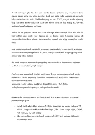 Banyak untungnya jika kita tahu cara melihat kondisi performa aki, pengalaman buruk
dialami kawan uncle zak, ketika mobilnya tidak kuat stater maka langsung saja menuduh
bahwa aki sudah soak, maka dibelilah langsung aki baru NS-70, ternyata setelah dipasang,
tetap saja ketika distater tidak kuat. akhir kata, kawan uncle zak pagi itu rugi Rp. 650 ribu.
pagi yang buruk buat kawan uncle zak.

Banyak faktor penyebab stater tidak kuat misalnya kabel-kabelnya sudah tua /berkarat
menyebabkan arus listrik yang dipasok aki ke dinamo stater berkurang karena ada
resistensi/hambatan karat, dinamo staternya dalam masalah, atau relay stater dalam kondisi
buruk.

Agar jangan sampai salah mengambil keputusan maka ada baiknya para pemilik kendaraan
memahami cara mengukur performa aki, untuk itu diperlukan sebuah alat yang paling mahal
sampai yang paling murah :

alat untuk mengukur performa aki yang paling bisa dihandalakan dalam bahasa uncle sam
adalah load tester battery yang berwujud

Cara kerja load tester adalah simulasi pembebanan dengan mengggunakan sebuah resistor
atau variabel resistor tergantung kebutuhan,. contoh simulasi 1000 amper maka sebuah
resisitor senilai 0,012 ohm
angka nilai resistor didapat dari 12 volt dibagi 1000 amper = 0,012 ohm.
sedangkan rangkaian intinya seperti pada gambar dibawah ini

cara kerja alat load tester sangat sederhana, setelah seluruh kabel terhubung ke terminal
positip dan negatip aki,
switch alat di tekan dalam hitungan 2-3 detik: jika voltase aki terbaca pada area 9,3
s/d 11,5 volt pertanda aki dalam keadaan bagus ( 11-11,5 volt sangat bagus, 10-10,9
volt bagus, 9,3-9,9 volt sedang )
jika voltase aki meluncur ke bawah pada area 5 s/d 9,2 volt pertanda aki kondisi
sudah sangat buruk.

 
