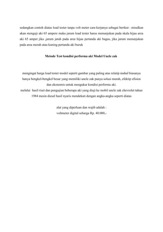 sedangkan contoh diatas load tester tanpa volt meter cara kerjanya sebagai berikut : misalkan
akan menguji aki 65 ampere maka jarum load tester harus menunjukan pada skala hijau area
aki 65 amper jika ,jarum jatuh pada area hijau pertanda aki bagus, jika jarum menunjukan
pada area merah atau kuning pertanda aki buruk

Metode Test kondisi performa aki Model Uncle zak

mengingat harga load tester model seperti gambar yang paling atas relatip mahal biasanya
hanya bengkel-bengkel besar yang memiliki uncle zak punya solusi murah, efektip efisien
dan ekonomis untuk mengukur kondisi performa aki.
melalui hasil riset dan pengujian beberapa aki yang diuji ke mobil uncle zak chevrolet tahun
1984 mesin diesel hasil nyaris mendekati dengan angka-angka seperti diatas

alat yang diperluan dan wajib adalah :
voltmeter digital seharga Rp. 40.000,-

 