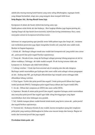 adalah jika masing-masing kutub baterai yang sama saling dihubungkan, tegangan listrik
yang didapat bertambah, tetapi arus yang mengalir akan menjadi lebih besar.
Intip Bagian Aki , Kering-Basah Sama Saja
Komponen di dalam aki basah, hybrid dan kering sama saja
Sudah paham seluk-beluk aki dan bedanya . Biar lengkap dibahas juga bagian penting aki .
Apalagi fungsi aki tipe basah (konvensional), hybrid dan kering (maintenance free), sama
menyuplai setrum ke komponen kelistrikan motor.

Informasi ini sangat penting agar pemilik motor lebih paham tugas dan fungsi aki , terutama
saat melakukan perawatan juga dapat mengetahui kondisi aki yang baik atau sudah rusak.
Berikut ini bagian-bagiannya:
1. Kotak aki : Berfungsi sebagai rumah atau wadah dari komponen aki yang terdiri atas cairan
aki , pelat positif dan pelat negatif berikut separatornya.
2. Tutup aki : Berada di atas, tutup aki berfungsi sebagai penutup lubang pengisian air aki ke
dalam wadahnya. Sehingga aki tidak mudah tumpah. Di aki kering tertentu tidak ada
komponen ini. Kalaupun ada tidak boleh dibuka.
3. Lubang ventilasi : Untuk tipe konvensional ada di samping atas dan ada slangnya.
Berfungsi untuk memisahkan gas hydrogen dari asam sulfat serta sebagai saluran penguapan
air aki . Sedang tipe MF, gas hydrogen dikondisikan lagi menjadi cairan sehingga tidak
dibutuhkan lubang ventilasi.
4. Pelat logam: Terdiri dari pelat positif dan negatif. Untuk pelat positif dibuat dari logam
timbel preoksida (PbO2). Sedangkan pelat negatif hanya dibuat dari logam timbel (Pb).
5. Air aki : Dibuat dari campuran air (H2O) dan asam sulfat (SO4).
6. Separator: Berada di antara pelat positif dan negatif, separator bertugas untuk memisahkan
atau menyekat pelat positif dan negatif agar tidak saling bersinggungan yang dapat
menimbulkan short alias hubungan arus pendek.
7. Sel: Adalah ruangan dalam wadah bentuk kotak-kotak yang berisi cairan aki , pelat positif
dan negatif berikut seperatornya.
8. Terminal aki : Keduanya berada di atas wadah, karena merupakan ujung dari rangkaian
pelat-pelat yang nantinya dihubungkan ke beban arus macam lampu dan lainnya. Bagian ini
terdiri dari terminal positif dan juga negatif.
Perubahan kimia pada aki

 