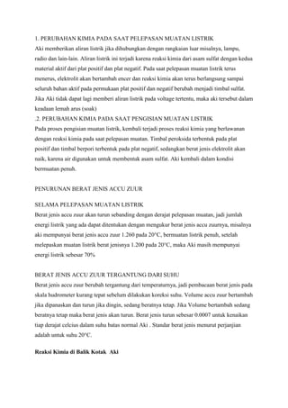 1. PERUBAHAN KIMIA PADA SAAT PELEPASAN MUATAN LISTRIK
Aki memberikan aliran listrik jika dihubungkan dengan rangkaian luar misalnya, lampu,
radio dan lain-lain. Aliran listrik ini terjadi karena reaksi kimia dari asam sulfat dengan kedua
material aktif dari plat positif dan plat negatif. Pada saat pelepasan muatan listrik terus
menerus, elektrolit akan bertambah encer dan reaksi kimia akan terus berlangsung sampai
seluruh bahan aktif pada permukaan plat positif dan negatif berubah menjadi timbal sulfat.
Jika Aki tidak dapat lagi memberi aliran listrik pada voltage tertentu, maka aki tersebut dalam
keadaan lemah arus (soak)
.2. PERUBAHAN KIMIA PADA SAAT PENGISIAN MUATAN LISTRIK
Pada proses pengisian muatan listrik, kembali terjadi proses reaksi kimia yang berlawanan
dengan reaksi kimia pada saat pelepasan muatan. Timbal peroksida terbentuk pada plat
positif dan timbal berpori terbentuk pada plat negatif, sedangkan berat jenis elektrolit akan
naik, karena air digunakan untuk membentuk asam sulfat. Aki kembali dalam kondisi
bermuatan penuh.

PENURUNAN BERAT JENIS ACCU ZUUR
SELAMA PELEPASAN MUATAN LISTRIK
Berat jenis accu zuur akan turun sebanding dengan derajat pelepasan muatan, jadi jumlah
energi listrik yang ada dapat ditentukan dengan mengukur berat jenis accu zuurnya, misalnya
aki mempunyai berat jenis accu zuur 1.260 pada 20°C, bermuatan listrik penuh, setelah
melepaskan muatan listrik berat jenisnya 1.200 pada 20°C, maka Aki masih mempunyai
energi listrik sebesar 70%

BERAT JENIS ACCU ZUUR TERGANTUNG DARI SUHU
Berat jenis accu zuur berubah tergantung dari temperaturnya, jadi pembacaan berat jenis pada
skala hudrometer kurang tepat sebelum dilakukan koreksi suhu. Volume accu zuur bertambah
jika dipanaskan dan turun jika dingin, sedang beratnya tetap. Jika Volume bertambah sedang
beratnya tetap maka berat jenis akan turun. Berat jenis turun sebesar 0.0007 untuk kenaikan
tiap derajat celcius dalam suhu batas normal Aki . Standar berat jenis menurut perjanjian
adalah untuk suhu 20°C.
Reaksi Kimia di Balik Kotak Aki

 
