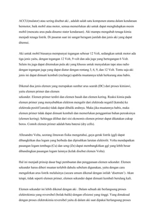 ACCU(mulator) atau sering disebut aki , adalah salah satu komponen utama dalam kendaraan
bermotor, baik mobil atau motor, semua memerlukan aki untuk dapat menghidupkan mesin
mobil (mencatu arus pada dinamo stater kendaraan). Aki mampu mengubah tenaga kimia
menjadi tenaga listrik. Di pasaran saat ini sangat beragam jumlah dan jenis aki yang dapat
ditemui.

Aki untuk mobil biasanya mempunyai tegangan sebesar 12 Volt, sedangkan untuk motor ada
tiga jenis yaitu, dengan tegangan 12 Volt, 9 volt dan ada juga yang bertegangan 6 Volt.
Selain itu juga dapat ditemukan pula aki yang khusus untuk menyalakan tape atau radio
dengan tegangan juga yang dapat diatur dengan rentang 3, 6, 9, dan 12 Volt. Tentu saja aki
jenis ini dapat dimuati kembali (recharge) apabila muatannya telah berkurang atau habis.

Dikenal dua jenis elemen yang merupakan sumber arus searah (DC) dari proses kimiawi,
yaitu elemen primer dan elemen
sekunder. Elemen primer terdiri dan elemen basah dan elemen kering. Reaksi kimia pada
elemen primer yang menyebabkan elektron mengalir dari elektroda negatif (katoda) ke
elektroda positif (anoda) tidak dapat dibalik arahnya. Maka jika muatannya habis, maka
elemen primer tidak dapat dimuati kembali dan memerlukan penggantian bahan pereaksinya
(elemen kering). Sehingga dilihat dari sisi ekonomis elemen primer dapat dikatakan cukup
boros. Contoh elemen primer adalah batu baterai (dry cells).

Allesandro Volta, seorang ilmuwan fisika mengetahui, gaya gerak listrik (ggl) dapat
dibangkitkan dua logam yang berbeda dan dipisahkan larutan elektrolit. Volta mendapatkan
pasangan logam tembaga (Cu) dan seng (Zn) dapat membangkitkan ggl yang lebih besar
dibandingkan pasangan logam lainnya (kelak disebut elemen Volta).

Hal ini menjadi prinsip dasar bagi pembuatan dan penggunaan elemen sekunder. Elemen
sekunder harus diberi muatan terlebih dahulu sebelum digunakan, yaitu dengan cara
mengalirkan arus listrik melaluinya (secara umum dikenal dengan istilah ‘disetrum’). Akan
tetapi, tidak seperti elemen primer, elemen sekunder dapat dimuati kembali berulang kali.

Elemen sekunder ini lebih dikenal dengan aki . Dalam sebuah aki berlangsung proses
elektrokimia yang reversibel (bolak-balik) dengan efisiensi yang tinggi. Yang dimaksud
dengan proses elektrokimia reversibel yaitu di dalam aki saat dipakai berlangsung proses

 