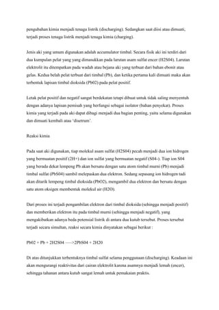 pengubahan kimia menjadi tenaga listrik (discharging). Sedangkan saat diisi atau dimuati,
terjadi proses tenaga listrik menjadi tenaga kimia (charging).

Jenis aki yang umum digunakan adalah accumulator timbal. Secara fisik aki ini terdiri dari
dua kumpulan pelat yang yang dimasukkan pada larutan asam sulfat encer (H2S04). Larutan
elektrolit itu ditempatkan pada wadah atau bejana aki yang terbuat dari bahan ebonit atau
gelas. Kedua belah pelat terbuat dari timbal (Pb), dan ketika pertama kali dimuati maka akan
terbentuk lapisan timbal dioksida (Pb02) pada pelat positif.

Letak pelat positif dan negatif sangat berdekatan tetapi dibuat untuk tidak saling menyentuh
dengan adanya lapisan pemisah yang berfungsi sebagai isolator (bahan penyekat). Proses
kimia yang terjadi pada aki dapat dibagi menjadi dua bagian penting, yaitu selama digunakan
dan dimuati kembali atau ‘disetrum’.

Reaksi kimia

Pada saat aki digunakan, tiap molekul asam sulfat (H2S04) pecah menjadi dua ion hidrogen
yang bermuatan positif (2H+) dan ion sulfat yang bermuatan negatif (S04-). Tiap ion S04
yang berada dekat lempeng Pb akan bersatu dengan satu atom timbal murni (Pb) menjadi
timbal sulfat (PbS04) sambil melepaskan dua elektron. Sedang sepasang ion hidrogen tadi
akan ditarik lempeng timbal dioksida (PbO2), mengambil dua elektron dan bersatu dengan
satu atom oksigen membentuk molekul air (H2O).

Dari proses ini terjadi pengambilan elektron dari timbal dioksida (sehingga menjadi positif)
dan memberikan elektron itu pada timbal murni (sehingga menjadi negatif), yang
mengakibatkan adanya beda potensial listrik di antara dua kutub tersebut. Proses tersebut
terjadi secara simultan, reaksi secara kimia dinyatakan sebagai berikut :
Pb02 + Pb + 2H2S04 —–>2PbS04 + 2H20

Di atas ditunjukkan terbentuknya timbal sulfat selama penggunaan (discharging). Keadaan ini
akan mengurangi reaktivitas dari cairan elektrolit karena asamnya menjadi lemah (encer),
sehingga tahanan antara kutub sangat lemah untuk pemakaian praktis.

 