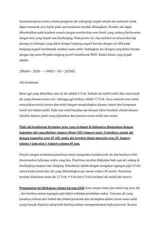 Sementara proses kimia selama pengisian aki (charging) terjadi setelah aki melemah (tidak
dapat memasok arus listrik pada saat kendaraan hendak dihidupkan). Kondisi aki dapat
dikembalikan pada keadaan semula dengan memberikan arus listrik yang arahnya berlawanan
dengan arus yang terjadi saat discharging. Pada proses ini, tiap molekul air terurai dan tiap
pasang ion hidrogen yang dekat dengan lempeng negatif bersatu dengan ion S04 pada
lempeng negatif membentuk molekul asam sulfat. Sedangkan ion oksigen yang bebas bersatu
dengan tiap atom Pb pada lempeng positif membentuk Pb02. Reaksi kimia yang terjadi
adalah :
2PbS04 + 2H20 —->PbO2 + Pb + 2H2S02

Aki kendaraan

Besar ggl yang dihasilkan satu sel aki adalah 2 Volt. Sebuah aki mobil terdiri dari enam buah
aki yang disusun secara seri, sehingga ggl totalnya adalah 12 Volt. Accu mencatu arus untuk
menyalakan mesin (motor dan mobil dengan menghidupkan dinamo stater) dan komponen
listrik lain dalam mobil. Pada saat mobil berjalan aki dimuati (diisi) kembali sebuah dinamo
(disebut dinamo jalan) yang dijalankan dari putaran mesin mobil atau motor.

Pada aki kendaraan bermotor arus yang terdapat di dalamnya dinamakan dengan
kapasitas aki yang disebut Ampere-Hour/AH (Ampere-jam). Contohnya untuk aki
dengan kapasitas arus 45 AH, maka aki tersebut dapat mencatu arus 45 Ampere
selama 1 jam atau 1 Ampere selama 45 jam.

Penulis sempat melakukan penelitian untuk mengetahui karakteristik aki dan hasilnya telah
diseminarkan beberapa waktu yang lalu. Penelitian tersebut dilakukan baik saat aki sedang di
discharging maupun saat charging. Metodenya adalah dengan mengukur tegangan jepit (Volt)
antara kedua kutub dari aki yang dibandingkan per satuan waktu (30 menit). Penelitian
tersebut dilakukan untuk aki 12 Volt, 9 Volt dan 6 Volt (meliputi aki mobil dan motor).

Pengamatan ini dilakukan selama kurang lebih lima sampai enam jam untuk tiap jenis aki
, dan hasilnya antara tegangan jepit diplot terhadap perubahan waktu. Ternyata aki yang
kutubnya terbuat dari timbal dan timbal peroksida dan dicelupkan dalam cairan asam sulfat
(yang banyak dipakai) cukup baik hasilnya dalam mempertahankan beda potensial. Karena

 