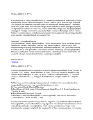 05:18pm 12/04/2010 (UTC)

Wacana merupakan satuan bahasa berdasarkan kata yang digunakan untuk berkomunikasi dalam
konteks sosial. Satuan bahasa itu merupakan deretan kata atau ujaran. Wacana dapat berbentuk
lisan atau tulis dan dapat bersifat transaksional atau interaksional. Dalam peristiwa komunikasi
secara lisan, dapat dilihat bahwa wacana sebagai proses komunikasi antara penyapa dan pesapa,
sedangkan dalam komunikasi secara tulis, wacana dapat dlihat sebagai hasil dari pengungkapan
idea/gagasan penyapa. Disiplin ilmu yang mempelajari wacana disebut dengan analisis wacana.
Analisis wacana merupakan suatu kajian yang meneliti atau menganalisis bahasa yang digunakan
secara alamiah, baik dalam bentuk tulis maupun lisan.

Bagaimana Terbentuknya Wacana
Penggunaan bahasa samada berupa rangkaian kalimat atau rangkaian ujaran (meskipun wacana
dapat berupa satu kata atau ujaran). Wacana yang berupa rangkaian kata atau ujaran harus
mempertimbangkan prinsip-prinsip tertentu, prinsip keutuhan (unity) dan kepaduan (coherent).
Wacana dikatakan utuh apabila kata-kata dalam wacana itu mendukung satu topik yang sedang
dibicarakan, sedangkan wacana dikatakan padu apabila kata-katanya disusun secara teratur dan
sistematik sehingga menunjukkan kebernasa idea yang diungkapkan.
Analisis Wacana
tananuar
05:27pm 12/04/2010 (UTC)
Analisis wacana di dalam ilmu komunikasi bersumber dari pemikiran Marxis Kritis. (Stephen W.
Littlejohn, 2002; Stanley J. Baran and Denis K. Davis, 2000). Ada tiga aliran pemikiran yang
termasuk ke dalam kategori ini, iaitu: (1). Aliran Frankfurt (Frankfurt School); (2). Pengajian
Budaya (Cultural Studies); (3). Pengajian Wanita (Feminist Study). ( Stephen W. Littlejohn,
2002).
McQuail pula, menitikberatkan perhatiannya kepada pemikiran Marxis secara keseluruhan,
mengajukan lima jenis teori yang berkembang di dalamnya iaitu: (
1). Teori Marxis Klasik (Classical Marxism);
2) Teori Ekonomi Politik Media (Political Economic Media Theory); 3) Teori Aliran Frankfurt
(Frankfurt School);
4) Teori Hegemoni (Hegemonic Theory);
5) Teori Pendekatan Sosial-Budaya (Sociocultural Approach), biasa disebut Studi budaya
(Cultural Studies). (Denis, McQuail, (1994).
Wacana di dalam kehidupan media juga memiliki pengertian yang mendalam. Menurut Norman
Fairclough (1995), wacana adalah bahasa yang digunakan untuk merepresentasikan suatu praktik
sosial, ditinjau dari sudut pandang tertentu. Fiske, wacana harus diartikan sebagai suatu
pernyataan atau ungkapan yang lebih dari satu ayat; W. O’Bar, wacana merupakan penyampaian

 