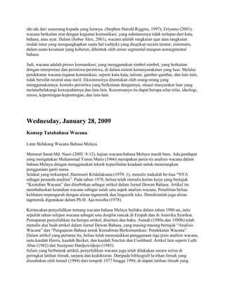 ide-ide dari seseorang kepada yang lainnya. (Stephen Harold Riggins, 1997); Eriyanto (2001),
wacana berkaitan erat dengan kegiatan komunikasi, yang substansinya tidak terlepas dari kata,
bahasa, atau ayat. Dalam (Sobur Alex, 2001), wacana adalah rangkaian ujar atau rangkaian
tindak tutur yang mengungkapkan suatu hal (subjek) yang disajikan secara teratur, sistematis,
dalam suatu kesatuan yang koheren, dibentuk oleh unsur segmental maupun nonsegmental
bahasa.
Jadi, wacana adalah proses komunikasi, yang menggunakan simbol-simbol, yang berkaitan
dengan interpretasi dan peristiwa-peristiwa, di dalam sistem kemasyarakatan yang luas. Melalui
pendekatan wacana ingatan komunikasi, seperti kata-kata, tulisan, gambar-gambar, dan lain-lain,
tidak bersifat neutral atau steril. Eksistensinya ditentukan oleh orang-orang yang
menggunakannya, konteks peristiwa yang berkenaan dengannya, situasi masyarakat luas yang
melatarbelakangi kewujudannya dan lain-lain. Kesemuanya itu dapat berupa nilai-nilai, ideologi,
emosi, kepentingan-kepentingan, dan lain-lain.

Wednesday, January 28, 2009
Konsep Tatabahasa Wacana
Latar Belakang Wacana Bahasa Melayu
Menurut Sanat Md. Nasir (2002: 9-12), kajian wacana bahasa Melayu masih baru. Ada pendapat
yang mengatakan Muhammad Yunus Maris (1966) merupakan perin-tis analisis wacana dalam
bahasa Melayu dengan menggunakan teknik keperihalan keadaan untuk menerangkan
penggunaan ganti nama.
Setakat yang terkumpul, Harimurti Kridalaksana (1970: 1), menulis makalah be-liau ―NYA
sebagai penanda anafora‖. Pada tahun 1978, beliau telah menulis kertas kerja yang bertajuk
―Keutuhan Wacana‖ dan diterbitkan sebagai artikel dalam Jurnal Dewan Bahasa. Artikel itu
membahaskan keutuhan wacana sebagai salah satu aspek analisis wacana. Penelitian beliau
kelihatan terpengaruh dengan aliran tagmemik dan linguistik teks. Demikianlah juga aliran
tagmemik digunakan dalam Ph.D. Aja-miseba (1978).
Kerancakan penyelidikan tentang wacana bahasa Melayu berlaku dalam tahun 1980-an, iaitu
sepuluh tahun selepas wacana sebagai satu disiplin rancak di Eropah dan di Amerika Syarikat.
Pemaparan penyelidikan itu berupa artikel, disertasi dan buku. Asmah (1980a dan 1980b) telah
menulis dua buah artikel dalam Jurnal Dewan Bahasa, yang masing-masing bertajuk ―Analisis
Wacana‖ dan ―Pengajaran Bahasa untuk Kemahiran Berkomunikasi: Pendekatan Wacana‖.
Dalam artikel yang pertama itu, beliau telah menunjukkan penggunaan tiga jenis analisis wacana,
iaitu kaedah Harris, kaedah Becker, dan kaedah Sinclair dan Coulthard. Artikel lain seperti Lufti
Abas (1982) dan Soenjono Dardjowidjojo (1985).
Selain yang berbentuk artikel, penyelidikan wacana juga telah dilakukan secara serius di
peringkat latihan ilmiah, sarjana dan kedoktoran. Daripada bibliografi la-tihan ilmiah yang
diusahakan oleh Ismail (1994) dari tempoh 1977 hingga 1994, di-dapati latihan ilmiah yang

 