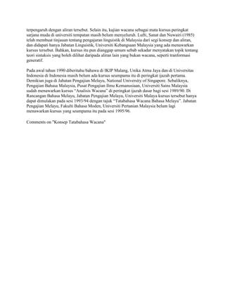 terpengaruh dengan aliran tersebut. Selain itu, kajian wacana sebagai mata kursus peringkat
sarjana muda di universiti tempatan masih belum menyeluruh. Lufti, Sanat dan Nuwairi (1985)
telah membuat tinjauan tentang pengajaran linguistik di Malaysia dari segi konsep dan aliran,
dan didapati hanya Jabatan Linguistik, Universiti Kebangsaan Malaysia yang ada menawarkan
kursus tersebut. Bahkan, kursus itu pun dianggap umum sebab sekadar menyatakan topik tentang
teori sintaksis yang boleh dilihat daripada aliran lain yang bukan wacana, seperti tranformasi
generatif.
Pada awal tahun 1990 diberitahu bahawa di IKIP Malang, Unika Atma Jaya dan di Universitas
Indonesia di Indonesia masih belum ada kursus seumpama itu di peringkat ijazah pertama.
Demikian juga di Jabatan Pengajian Melayu, National University of Singapore. Sebaliknya,
Pengajian Bahasa Malaysia, Pusat Pengajian Ilmu Kemanusiaan, Universiti Sains Malaysia
sudah menawarkan kursus ―Analisis Wacana‖ di peringkat ijazah dasar bagi sesi 1989/90. Di
Rancangan Bahasa Melayu, Jabatan Pengajian Melayu, Universiti Malaya kursus tersebut hanya
dapat dimulakan pada sesi 1993/94 dengan tajuk ―Tatabahasa Wacana Bahasa Melayu‖. Jabatan
Pengajian Melayu, Fakulti Bahasa Moden, Universiti Pertanian Malaysia belum lagi
menawarkan kursus yang seumpama itu pada sesi 1995/96.
Comments on "Konsep Tatabahasa Wacana"

 