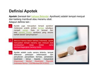 Apotek (berasal dari bahasa Belanda: Apotheek) adalah tempat menjual
dan kadang mambuat atau meramu obat.
Adapun definisi lain :
Definisi Apotek
Apotek juga merupakan tempat apoteker
melakukan praktik profesi farmasi sekaligus
menjadi peritel. Kata ini berasal dari
kata bahasa Yunani apotheca yang secara
harfiah berarti "penyimpanan"
Menurut kamus besar bahasa indonesia, apotik
merupakan tempat meramu dan menjual obat
berdasarkan resep dokter serta
memperdagangkan barang medis.
✓
✓
Apotek adalah suatu sarana tertentu, tempat
dilakukan pekerjaan kefarmasian dan
penyaluran penyediaan farmasi, perbekalan
kesehatan lainya kepada masyarakat
(Keputusan Menteri Kesehatan Republik
Indonesia Nomor 1332/Menkes/SK/X/2002)
✓
 