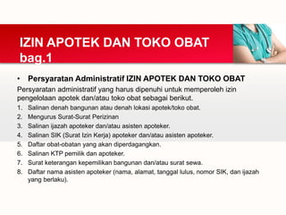 • Persyaratan Administratif IZIN APOTEK DAN TOKO OBAT
Persyaratan administratif yang harus dipenuhi untuk memperoleh izin
pengelolaan apotek dan/atau toko obat sebagai berikut.
1. Salinan denah bangunan atau denah lokasi apotek/toko obat.
2. Mengurus Surat-Surat Perizinan
3. Salinan ijazah apoteker dan/atau asisten apoteker.
4. Salinan SIK (Surat Izin Kerja) apoteker dan/atau asisten apoteker.
5. Daftar obat-obatan yang akan diperdagangkan.
6. Salinan KTP pemilik dan apoteker.
7. Surat keterangan kepemilikan bangunan dan/atau surat sewa.
8. Daftar nama asisten apoteker (nama, alamat, tanggal lulus, nomor SIK, dan ijazah
yang berlaku).
IZIN APOTEK DAN TOKO OBAT
bag.1
 
