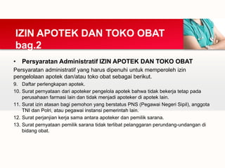 • Persyaratan Administratif IZIN APOTEK DAN TOKO OBAT
Persyaratan administratif yang harus dipenuhi untuk memperoleh izin
pengelolaan apotek dan/atau toko obat sebagai berikut.
9. Daftar perlengkapan apotek.
10. Surat pernyataan dari apoteker pengelola apotek bahwa tidak bekerja tetap pada
perusahaan farmasi lain dan tidak menjadi apoteker di apotek lain.
11. Surat izin atasan bagi pemohon yang berstatus PNS (Pegawai Negeri Sipil), anggota
TNI dan Polri, atau pegawai instansi pemerintah lain.
12. Surat perjanjian kerja sama antara apoteker dan pemilik sarana.
13. Surat pernyataan pemilik sarana tidak terlibat pelanggaran perundang-undangan di
bidang obat.
IZIN APOTEK DAN TOKO OBAT
bag.2
 