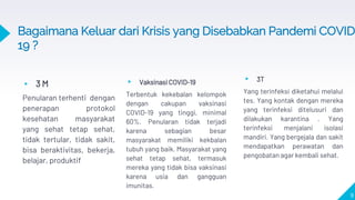 ▸ 3 M
Penularan terhenti dengan
penerapan protokol
kesehatan masyarakat
yang sehat tetap sehat,
tidak tertular, tidak sakit,
bisa beraktivitas, bekerja,
belajar, produktif
▸ Vaksinasi COVID-19
Terbentuk kekebalan kelompok
dengan cakupan vaksinasi
COVID-19 yang tinggi, minimal
60%. Penularan tidak terjadi
karena sebagian besar
masyarakat memiliki kekbalan
tubuh yang baik. Masyarakat yang
sehat tetap sehat, termasuk
mereka yang tidak bisa vaksinasi
karena usia dan gangguan
imunitas.
9
Bagaimana Keluar dari Krisis yang Disebabkan Pandemi COVID
19 ?
▸ 3T
Yang terinfeksi diketahui melalui
tes. Yang kontak dengan mereka
yang terinfeksi ditelusuri dan
dilakukan karantina . Yang
terinfeksi menjalani isolasi
mandiri. Yang bergejala dan sakit
mendapatkan perawatan dan
pengobatan agar kembali sehat.
 