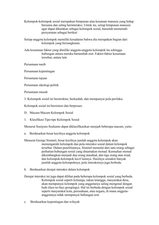 Kelompok-kelompok sosial merupakan himpunan atau kesatuan manusia yang hidup
bersama dan saling berinteraksi. Untuk itu, setiap himpunan manusia
agar dapat dikatakan sebagai kelompok sosial, haruslah memenuhi
persyaratan sebagai berikut:
Setiap anggota kelompok memiliki kesadaran bahwa dia merupakan bagian dari
kelompok yang bersangkutan.
Ada kesamaan faktor yang dimiliki anggota-anggota kelompok itu sehingga
hubungan antara mereka bartambah erat. Faktor-faktor kesamaan
tersebut, antara lain
Persamaan nasib
Persamaan kepentingan
Persamaan tujuan
Persamaan ideologi politik
Persamaan musuh
3. Kelompok sosial ini berstruktur, berkaidah, dan mempunyai pola perilaku.
Kelompok sosial ini bersistem dan berproses.
D. Macam-Macam Kelompok Sosial
1. Klasifikasi Tipe-tipe Kelompok Sosial
Menurut Soerjono Soekanto dapat diklasifikasikan menjadi beberapa macam, yaitu:
a. Berdasarkan besar kecilnya anggota kelompok
Menurut George Simmel, besar kecilnya jumlah anggota kelompok akan
memengaruhi kelompok dan pola interaksi sosial dalam kelompok
tersebut. Dalam penelitiannya, Simmel memulai dari satu orang sebagai
perhatian hubungan sosial yang dinamakan monad. Kemudian monad
dikembangkan menjadi dua orang ataudiad, dan tiga orang atau triad,
dan kelompok-kelompok kecil lainnya. Hasilnya semakin banyak
jumlah anggota kelompoknya, pola interaksinya juga berbeda.
b. Berdasarkan derajat interaksi dalam kelompok
Derajat interaksi ini juga dapat dilihat pada beberapa kelompok sosial yang berbeda.
Kelompok sosial seperti keluarga, rukun tetangga, masyarakat desa,
akan mempunyai kelompok yang anggotanya saling mengenal dengan
baik (face-to-face groupings). Hal ini berbeda dengan kelompok sosial
seperti masyarakat kota, perusahaan, atau negara, di mana anggota-
anggotanya tidak mempunyai hubungan erat.
c. Berdasarkan kepentingan dan wilayah
 
