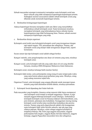 Sebuah masyarakat setempat (community) merupakan suatu kelompok sosial atas
dasar wilayah yang tidak mempunyai kepentingan-kepentingan tertentu.
Sedangkan asosiasi (association) adalah sebuah kelompok sosial yang
dibentuk untuk memenuhi kepentingan tertentu.
d. Berdasarkan kelangsungan kepentingan
Adanya kepentingan bersama merupakan salah satu faktor yang menyebabkan
terbentuknya sebuah kelompok sosial. Suatu kerumunan misalnya,
merupakan kelompok yang keberadaannya hanya sebentar karena
kepentingannya juga tidak berlangsung lama. Namun, sebuah asosiasi
mempunyai kepentingan yang tetap.
e. Berdasarkan derajat organisasi
Kelompok sosial terdiri atas kelompok-kelompok sosial yang terorganisasi dengan
rapi seperti negara, TNI, perusahaan dan sebagainya. Namun, ada
kelompok sosial yang hampir tidak terorganisasi dengan baik, seperti
kerumunan.
Secara umum tipe-tipe kelompok sosial adalah sebagai berikut.
Kategori statistik, yaitu pengelompokan atas dasar ciri tertentu yang sama, misalnya
kelompok umur.
Kategori sosial, yaitu kelompok individu yang sadar akan ciri-ciri yang dimiliki
bersama, misalnya HMI (Himpunan Mahasiswa Islam Indonesia).
Kelompok sosial, misalnya keluarga batih (nuclear family)
Kelompok tidak teratur, yaitu perkumpulan orang-orang di suatu tempat pada waktu
yang sama karena adanya pusat perhatian yang sama. Misalnya, orang
yang sedang menonton sepak bola.
Organisasi Formal, yaitu kelompok yang sengaja dibentuk untuk mencapai tujuan
tertentu yang telah ditentukan terlebih dahulu, misalnya perusahaan.
2. Kelompok Sosial dipandang dari Sudut Individu
Pada masyarakat yang kompleks, biasanya setiap manusia tidak hanya mempunyai
satu kelompok sosial tempat ia menjadi anggotanya. Namun, ia juga
menjadi anggota beberapa kelompok sosial sekaligus. Terbentuknya
kelompok-kelompok sosial ini biasanya didasari oleh kekerabatan, usia,
jenis kelamin, pekerjaan atau kedudukan. Keanggotaan masing-masing
kelompok sosial tersebut akan memberikan kedudukan dan prestise
tertentu. Namun yang perlu digarisbawahi adalah sifat keanggotaan
suatu kelompok tidak selalu bersifat sukarela, tapi ada juga yang
sifatnya paksaan. Misalnya, selain sebagai anggota kelompok di
tempatnya bekerja, Pak Tomo juga anggota masyarakat, anggota
perkumpulan bulu tangkis, anggota Ikatan Advokat Indonesia, anggota
keluarga, anggota Paguyuban masyarakat Jawa dan sebagainya.
 
