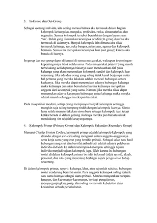 3. In-Group dan Out-Group
Sebagai seorang individu, kita sering merasa bahwa aku termasuk dalam bagian
kelompok keluargaku, margaku, profesiku, rasku, almamaterku, dan
negaraku. Semua kelompok tersebut berakhiran dengan kepunyaan
“ku”. Itulah yang dinamakan kelompok sendiri (In group) karena aku
termasuk di dalamnya. Banyak kelompok lain dimana aku tidak
termasuk keluarga, ras, suku bangsa, pekerjaan, agama dan kelompok
bermain. Semua itu merupakan kelompok luar (out group) karena aku
berada di luarnya.
In-group dan out-group dapat dijumpai di semua masyarakat, walaupun kepentingan-
kepentingannya tidak selalu sama. Pada masyarakat primitif yang masih
terbelakang kehidupannya biasanya akan mendasarkan diri pada
keluarga yang akan menentukan kelompok sendiri dan kelompok luar
seseorang. Jika ada dua orang yang saling tidak kenal berjumpa maka
hal pertama yang mereka lakukan adalah mencari hubungan antara
keduanya. Jika mereka dapat menemukan adanya hubungan keluarga
maka keduanya pun akan bersahabat karena keduanya merupakan
anggota dari kelompok yang sama. Namun, jika mereka tidak dapat
menemukan adanya kesamaan hubungan antaa keluarga maka mereka
adalah musuh sehingga merekapun bereaksi.
Pada masyarakat modern, setiap orang mempunyai banyak kelompok sehingga
mungkin saja saling tumpang tindih dengan kelompok luarnya. Siswa
lama selalu memperlakukan siswa baru sebagai kelompok luar, tetapi
ketika berada di dalam gedung olahraga mereka pun bersatu untuk
mendukung tim sekolah kesayangannya.
4. Kelompok Primer (Primary Group) dan Kelompok Sekunder (Secondary Group)
Menurut Charles Horton Cooley, kelompok primer adalah kelompok-kelompok yang
ditandai dengan ciri-ciri saling mengenal antara anggota-anggotanya
serta kerja sama yang erat yang bersifat pribadi. Sebagai salah satu hasil
hubungan yang erat dan bersifat pribadi tadi adalah adanya peleburan
individu-individu ke dalam kelompok-kelompok sehingga tujuan
individu menjadi tujuan kelompok juga. Oleh karena itu hubungan
sosial di dalam kelompok primer berisfat informal (tidak resmi), akrab,
personal, dan total yang mencakup berbagai aspek pengalaman hidup
seseorang.
Di dalam kelompok primer, seperti: keluarga, klan, atau sejumlah sahabat, hubungan
sosial cenderung bersifat santai. Para anggota kelompok saling tertarik
satu sama lainnya sebagai suatu pribadi. Mereka menyatakan harapan-
harapan, dan kecemasan-kecemasan, berbagi pengalaman,
mempergunjingkan gosip, dan saling memenuhi kebutuhan akan
keakraban sebuah persahabatan.
 