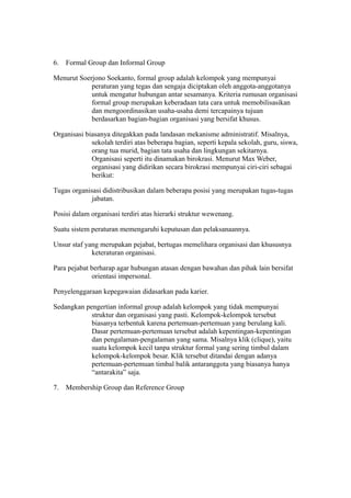 6. Formal Group dan Informal Group
Menurut Soerjono Soekanto, formal group adalah kelompok yang mempunyai
peraturan yang tegas dan sengaja diciptakan oleh anggota-anggotanya
untuk mengatur hubungan antar sesamanya. Kriteria rumusan organisasi
formal group merupakan keberadaan tata cara untuk memobilisasikan
dan mengoordinasikan usaha-usaha demi tercapainya tujuan
berdasarkan bagian-bagian organisasi yang bersifat khusus.
Organisasi biasanya ditegakkan pada landasan mekanisme administratif. Misalnya,
sekolah terdiri atas beberapa bagian, seperti kepala sekolah, guru, siswa,
orang tua murid, bagian tata usaha dan lingkungan sekitarnya.
Organisasi seperti itu dinamakan birokrasi. Menurut Max Weber,
organisasi yang didirikan secara birokrasi mempunyai ciri-ciri sebagai
berikut:
Tugas organisasi didistribusikan dalam beberapa posisi yang merupakan tugas-tugas
jabatan.
Posisi dalam organisasi terdiri atas hierarki struktur wewenang.
Suatu sistem peraturan memengaruhi keputusan dan pelaksanaannya.
Unsur staf yang merupakan pejabat, bertugas memelihara organisasi dan khususnya
keteraturan organisasi.
Para pejabat berharap agar hubungan atasan dengan bawahan dan pihak lain bersifat
orientasi impersonal.
Penyelenggaraan kepegawaian didasarkan pada karier.
Sedangkan pengertian informal group adalah kelompok yang tidak mempunyai
struktur dan organisasi yang pasti. Kelompok-kelompok tersebut
biasanya terbentuk karena pertemuan-pertemuan yang berulang kali.
Dasar pertemuan-pertemuan tersebut adalah kepentingan-kepentingan
dan pengalaman-pengalaman yang sama. Misalnya klik (clique), yaitu
suatu kelompok kecil tanpa struktur formal yang sering timbul dalam
kelompok-kelompok besar. Klik tersebut ditandai dengan adanya
pertemuan-pertemuan timbal balik antaranggota yang biasanya hanya
“antarakita” saja.
7. Membership Group dan Reference Group
 