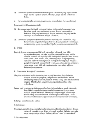 3) Kerumunan penonton (spectator crowds), yaitu kerumunan yang terjadi karena
ingin melihat kejadian tertentu. Misalnya, ingin melihat korban lalu
lintas.
c. Kerumunan yang berlawanan dengan norma-norma hukum (Lawless Crowd)
Kerumunan ini dibedakan menjadi:
1) Kerumunan yang bertindak emosional (acting mobs), yaitu kerumunan yang
bertujuan untuk mencapai tujuan tertentu dengan menggunakan
kekuatan fisik yang bertentangan dengan norma-norma yang berlaku.
Misalnya aksi demonstrasi dengan kekerasan.
2) Kerumunan yang bersifat immoral (immoral crowds), yaitu kerumunan yang
hampir sama dengan kelompok ekspresif. Bedanya adalah bertentangan
dengan norma-norma masyarakat. Misalnya, orang-orang yang mabuk.
2. Publik
Berbeda dengan kerumunan, publik lebih merupakan kelompok yang tidak
merupakan kesatuan. Interaksi terjadi secara tidak langsung melalui
alat-alat komunikasi, seperti pembicaraan pribadi yang berantai, desas-
desus, surat kabar, televisi, film, dan sebagainya. Alat penghubung
semacam ini lebih memungkinkan suatu publik mempunyai pengikut-
pengikut yang lebih luas dan lebih besar. Akan tetapi, karena jumlahnya
yang sangat besar, tidak ada pusat perhatian yang tajam sehingga
kesatuan juga tidak ada.
F. Masyarakat Setempat (Community)
Masyarakat setempat adalah suatu masyarakat yang bertempat tinggal di suatu
wilayah (dalam arti geografis) dengan batas-batas tertentu. Faktor
utama yang menjadi dasarnya adalah interaksi yang lebih besar di antara
anggota dibandingkan dengan interaksi penduduk di luar batas
wilayahnya.
Secara garis besar masyarakat setempat berfungsi sebagai ukuran untuk menggaris
bawahi kedekatan hubungan antara hubungan sosial dengan suatu
wilayah geografis tertentu. Akan tetapi, tempat tinggal tertentu saja
belum cukup untuk membentuk suatu masyarakat setempat. Hal ini
masih dibutuhkan adanya perasaan komunitas (community sentiment).
Beberapa unsur komunitas adalah:
1. Seperasaan
Unsur perasaan akibat seseorang berusaha untuk mengidentifikasikan dirinya dengan
sebanyak mungkin orang dalam kelompok tersebut. Akibatnya, mereka
dapat menyebutnya sebagai “kelompok kami” atau “perasaan kami”.
2. Sepenanggunan
 