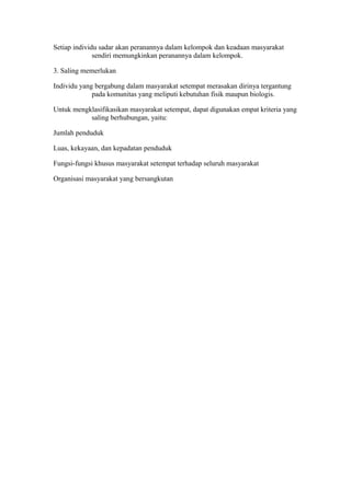 Setiap individu sadar akan peranannya dalam kelompok dan keadaan masyarakat
sendiri memungkinkan peranannya dalam kelompok.
3. Saling memerlukan
Individu yang bergabung dalam masyarakat setempat merasakan dirinya tergantung
pada komunitas yang meliputi kebutuhan fisik maupun biologis.
Untuk mengklasifikasikan masyarakat setempat, dapat digunakan empat kriteria yang
saling berhubungan, yaitu:
Jumlah penduduk
Luas, kekayaan, dan kepadatan penduduk
Fungsi-fungsi khusus masyarakat setempat terhadap seluruh masyarakat
Organisasi masyarakat yang bersangkutan
 