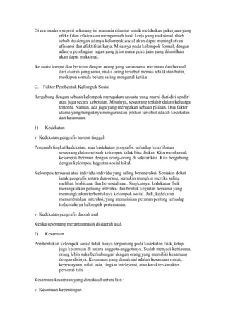Di era modern seperti sekarang ini manusia dituntut untuk melakukan pekerjaan yang
efektif dan efisien dan memperoleh hasil kerja yang maksimal. Oleh
sebab itu dengan adanya kelompok sosial akan dapat meningkatkan
efisiensi dan efektifitas kerja. Misalnya pada kelompok formal, dengan
adanya pembagian tugas yang jelas maka pekerjaan yang dihasilkan
akan dapat maksimal.
ke suatu tempat dan bertemu dengan orang yang sama-sama merantau dan berasal
dari daerah yang sama, maka orang tersebut merasa ada ikatan batin,
meskipun semula belum saling mengenal ketika
C. Faktor Pembentuk Kelompok Sosial
Bergabung dengan sebuah kelompok merupakan sesuatu yang murni dari diri sendiri
atau juga secara kebetulan. Misalnya, seseorang terlahir dalam keluarga
tertentu. Namun, ada juga yang merupakan sebuah pilihan. Dua faktor
utama yang tampaknya mengarahkan pilihan tersebut adalah kedekatan
dan kesamaan.
1) Kedekatan
v Kedekatan geografis tempat tinggal
Pengaruh tingkat kedekatan, atau kedekatan geografis, terhadap keterlibatan
seseorang dalam sebuah kelompok tidak bisa diukur. Kita membentuk
kelompok bermain dengan orang-orang di sekitar kita. Kita bergabung
dengan kelompok kegiatan sosial lokal.
Kelompok tersusun atas individu-individu yang saling berinteraksi. Semakin dekat
jarak geografis antara dua orang, semakin mungkin mereka saling
melihat, berbicara, dan bersosialisasi. Singkatnya, kedekatan fisik
meningkatkan peluang interaksi dan bentuk kegiatan bersama yang
memungkinkan terbentuknya kelompok sosial. Jadi, kedekatan
menumbuhkan interaksi, yang memainkan peranan penting terhadap
terbentuknya kelompok pertemanan.
v Kedekatan geografis daerah asal
Ketika seseorang merantaumasih di daerah asal.
2) Kesamaan
Pembentukan kelompok sosial tidak hanya tergantung pada kedekatan fisik, tetapi
juga kesamaan di antara anggota-anggotanya. Sudah menjadi kebiasaan,
orang lebih suka berhubungan dengan orang yang memiliki kesamaan
dengan dirinya. Kesamaan yang dimaksud adalah kesamaan minat,
kepercayaan, nilai, usia, tingkat intelejensi, atau karakter-karakter
personal lain.
Kesamaan kesamaan yang dimaksud antara lain :
v Kesamaan kepentingan
 