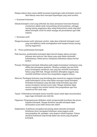 Dengan adanya dasar utama adalah kesamaan kepentingan maka kelompok sosial ini
akan bekerja sama demi mencapai kepentingan yang sama tersebut.
v Kesamaan keturunan
Sebuah kelompok sosial yang terbentuk atas dasar persamaan keturunan biasanya
orientasinya adalah untuk menyambung tali persaudaraan, sehingga
masing-masing anggotanya akan saling berkomitmen untuk tetap aktif
dalam kelompok sosial ini untuk menjaga tali persaudaraan agar tidak
terputus.
v Kesamaan nasib
Dengan kesamaan nasib/ pekerjaan/ profesi, maka akan terbentuk kelompok sosial
yang mewadahinya untuk meningkatkan taraf maupun kinerja masing-
masing anggotanya.
D. Proses pembentukan Kelompok
Pada dasarnya, pembentukan kelompok dapat diawali dengan adanya persepsi,
perasaan atau motivasi, dan tujuan yang sama dalam memenuhi
kebutuhannya. Dalam proses selanjutnya didasarkan adanya hal-hal
berikut:
Persepsi: Pembagian kelompok didasarkan pada tingkat kemampuan intelegensi yang
dilihat dari pencapaian akademis. Misalnya terdapat satu atau lebih
punya kemampuan intelektual, atau yang lain memiliki kemampuan
bahasa yang lebih baik. Dengan demikian diharapkan anggota yang
memiliki kelebihan tertentu bisa menginduksi anggota lainnya.
Motivasi: Pembagian kekuatan yang berimbang akan memotivasi anggota kelompok
untuk berkompetisi secara sehat dalam mencapai tujuan kelompok.
Perbedaan kemampuan yang ada pada setiap kelompok juga akan
memicu kompetisi internal secara sehat. Dengan demikian dapat
memicu anggota lain melalui transfer ilmu pengetahuan agar bisa
memotivasi diri unuk maju.
Tujuan: Terbentuknya kelompok karena memiliki tujuan untuk dapat menyelesaikan
tugas-tugas kelompok atau individu.
Organisasi: Pengorganisasian dilakukan untuk mempermudah koordinasi dan proses
kegiatan kelompok. Dengan demikian masalah kelompok dapat
diselesaikan secara lebih efesien dan efektif.
Independensi: Kebebasan merupakan hal penting dalam dinamika kelompok.
Kebebasan disini merupakan kebebasan setiap anggota untuk
menyampaikan ide, pendapat, serta ekspresi selama kegiatan. Namun
demikian kebebasan tetap berada dalam tata aturan yang disepakati
kelompok.
 