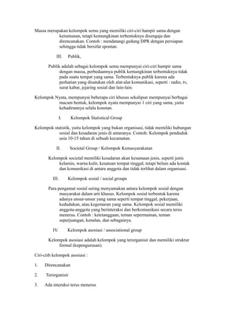 Massa merupakan kelompok semu yang memiliki ciri-ciri hampir sama dengan
kerumunan, tetapi kemungkinan terbentuknya disengaja dan
direncanakan. Contoh : mendatangi gedung DPR dengan persiapan
sehingga tidak bersifat spontan.
III. Publik,
Publik adalah sebagai kelompok semu mempunyai ciri-ciri hampir sama
dengan massa, perbedaannya publik kemungkinan terbentuknya tidak
pada suatu tempat yang sama. Terbentuknya publik karena ada
perhatian yang disatukan oleh alat-alat komunikasi, seperti : radio, tv,
surat kabar, jejaring sosial dan lain-lain.
Kelompok Nyata, mempunyai beberapa ciri khusus sekalipun mempunyai berbagai
macam bentuk, kelompok nyata mempunyai 1 ciri yang sama, yaitu
kehadirannya selalu konstan.
I. Kelompok Statistical Group
Kelompok statistik, yaitu kelompok yang bukan organisasi, tidak memiliki hubungan
sosial dan kesadaran jenis di antaranya. Contoh: Kelompok penduduk
usia 10-15 tahun di sebuah kecamatan.
II. Societal Group / Kelompok Kemasyarakatan
Kelompok societal memiliki kesadaran akan kesamaan jenis, seperti jenis
kelamin, warna kulit, kesatuan tempat tinggal, tetapi belum ada kontak
dan komunikasi di antara anggota dan tidak terlihat dalam organisasi.
III. Kelompok sosial / social groups
Para pengamat sosial sering menyamakan antara kelompok sosial dengan
masyarakat dalam arti khusus. Kelompok sosial terbentuk karena
adanya unsur-unsur yang sama seperti tempat tinggal, pekerjaan,
kedudukan, atau kegemaran yang sama. Kelompok sosial memiliki
anggota-anggota yang berinteraksi dan berkomunikasi secara terus
menerus. Contoh : ketetanggaan, teman sepermainan, teman
seperjuangan, kenalan, dan sebagainya.
IV. Kelompok asosiasi / associational group
Kelompok asosiasi adalah kelompok yang terorganisir dan memiliki struktur
formal (kepengurusan).
Ciri-cirh kelompok asosiasi :
1. Direncanakan
2. Terorganisir
3. Ada interaksi terus menerus
 