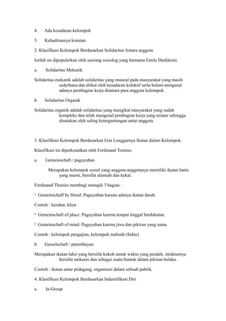 4. Ada kesadaran kelompok
5. Kehadirannya konstan
2. Klasifikasi Kelompok Berdasarkan Solidaritas Antara anggota
Istilah ini dipopulerkan oleh seorang sosiolog yang bernama Emile Durkheim.
a. Solidaritas Mekanik
Solidaritas mekanik adalah solidaritas yang muncul pada masyarakat yang masih
sederhana dan diikat oleh kesadaran kolektif serta belum mengenal
adanya pembagian kerja diantara para anggota kelompok.
b. Solidaritas Organik
Solidaritas organik adalah solidaritas yang mengikat masyarakat yang sudah
kompleks dan telah mengenal pembagian kerja yang teratur sehingga
disatukan oleh saling ketergantungan antar anggota.
3. Klasifikasi Kelompok Berdasarkan Erat Longgarnya Ikatan dalam Kelompok.
Klasifikasi ini diperkenalkan oleh Ferdinand Tonnies
a. Gemeinschaft / paguyuban
Merupakan kelompok sosial yang anggota-anggotanya memiliki ikatan batin
yang murni, bersifat alamiah dan kekal.
Ferdinand Thonies membagi menajdi 3 bagian :
² Gemeinschaff by blood: Paguyuban karena adanya ikatan darah.
Contoh : kerabat, klien
² Gemeinschaft of place: Paguyuban karena tempat tinggal berdekatan.
² Gemeinschaft of mind: Paguyuban karena jiwa dan pikiran yang sama.
Contoh : kelompok pengajian, kelompok mahzab (Sekte)
b. Gesselschaft / patembayan
Merupakan ikatan lahir yang bersifat kokoh untuk waktu yang pendek, strukturnya
bersifat mekanis dan sebagai suatu bentuk dalam pikiran belaka.
Contoh : ikatan antar pedagang, organisasi dalam sebuah pabrik.
4. Klasifikasi Kelompok Berdasarkan Indentifikasi Diri
a. In-Group
 