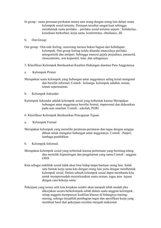 In group : suatu perasaan perikatan antara satu orang dengan orang lain dalam suatu
kelompok sosial tertentu. Perasaan tersebut sangat kuat sehingga
membentuk suatu perilaku – perilaku sosial tertentu seperti : Solidaritas,
kesediaan berkorban, kerja sama, konformitas, obediance, dll.
b. Out-Group
Out group : Out-side feeling, seseorang merasa bukan bagian dari kehidupan
kelompok. Out-group feeling selalu ditandai munculnya perilaku
antogonistik dan antipati. Sehingga muncul gejala prejudiace, paranoid,
etnocentristic, non koperatif, lalai, dan sebagainya.
5. Klasifikasi Kelompok Berdasarkan Kualitas Hubungan diantara Para Anggotanya.
a. Kelompok Primer
Merupakan suatu kelompok yang hubungan antar anggotanya saling kenal mengenal
dan bersifat informal. Contoh : keluarga, kelompok sahabat, teman,
teman sepermainan.
b. Kelompok Sekunder
Kelompok Sekunder adalah kelompok sosial yang terbentuk karena Merupakan
hubungan antar anggotanya bersifat formal, impersonal dan didasarkan
pada asas manfaat. Contoh : sekolah, PGRI
6. Klasifikasi Kelompok Berdasarkan Pencapaian Tujuan
a. Kelompok Formal
Merupakan kelompok yang memiliki peraturan-peraturan dan tugas dengan sengaja
dibuat untuk mengatur hubungan antar anggotanya. Contoh : Parpol,
lembaga pendidikan
b. Kelompok Informal.
Merupakan kelompok sosial yang terbentuk karena pertemuan yang berulang-ulang
dan memiliki kepentingan dan pengalaman yang sama.Contoh : anggota
OSIS
Kita sebagai makhluk sosial tidak akan bisa hidup tanpa bantuan orang lain. Salah
satu bentuk kerja sama kita dengan orang lain yaitu dengan membentuk
kelompok sosial. Dalam sebuah kelompok sosial dapat membantu kita
untuk mempermudah menyelesaikan suatu urusan, tugas atau tujuan
dengan cara bekerja sama.
Pekerjaan yang terasa sulit kita kerjakan sendiri akan menjadi lebih mudah jika
dikerjakan secara berkelompok sebab dalam suatu anggota kelompok ,
setiap anggota mempunyai keahlian khusus di bidangnya masing-
masing, sehinga terjadilah pembagian tugas dan spesifikasi kerja yang
membuat hasil dari pekerjaan tersebut menjadi maksimal.
 