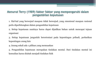 1. Hal-hal yang berwujud maupun tidak berwujud, yang emosional maupun rasional
perlu diperhitungkan dalam pengambilan keputusan
2. Setiap keputusan nantinya harus dapat dijadikan bahan untuk mencapai tujuan
organisasi
3. Setiap keputusan janganlah berorientasi pada kepentingan pribadi, perhatikan
kepentingan orang lain
4. Jarang sekali ada 1 pilihan yang memuaskan
5. Pengambilan keputusan merupakan tindakan mental. Dari tindakan mental ini
kemudian harus diubah menjadi tindakan fisik
 