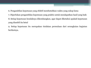 6. Pengambilan keputusan yang efektif membutuhkan waktu yang cukup lama
7. Diperlukan pengambilan keputusan yang praktis untuk mendapatkan hasil yang baik
8. Setiap keputusan hendaknya dikembangkan, agar dapat diketahui apakah keputusan
yang diambil itu betul
9. Setiap keputusan itu merupakan tindakan permulaan dari serangkaian kegiatan
berikutnya.
 