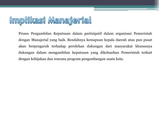 Proses Pengambilan Keputusan dalam partisipatif dalam organisasi Pemerintah
dengan Manajerial yang baik. Rendahnya kemapuan kepala daerah atau pun pusat
akan berpengaruh terhadap perolehan dukungan dari masyarakat khususnya
dukungan dalam mengambilan keputusan yang dikeluarkan Pemerintah terkait
dengan kebijakan dan rencana program pengembangan suatu kota.
 