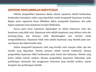 Definisi pengambilan keputusan dalam sebuah organisasi adalah berdasarkan
berdasarkan banyaknya waktu yang diperlukan untuk mengambil keputusan tersebut.
Bagian mana organisasi harus dilibatkan dalam mengambil keputusan, dan pada
bagian organisasi mana keputusan tersebut difokuskan.
Secara garis besar keputusan digolongkan ke dalam keputusan rutin dan
keputusan yang tidak rutin. Keputusan rutin adalah keputusan yang sifatnya rutin dan
berulang-ulang, dan biasanya telah dikembangkan cara tertentu untuk
mengendalikannya. Keputusan tidak rutin adalah keputusan yang diambil pada saat-
saat khusus dan tidak bersifat rutin.
Dalam mengambil keputusan, baik yang bersifat rutin maupun tidak, ada dua
metode yang digunakan. Metode pertama adalah metode tradisional, dimana
pengambilan keputusan lebih berdasarkan pada intuisi dan kebiasaan. Metode yang
kedua adalah metode modern, dimana pengambilan keputusan didasarkan pada
perhitungan matematis dan penggunaan instrumen yang bersifat modern, seperti
komputer dan perhitungan statistik.
 