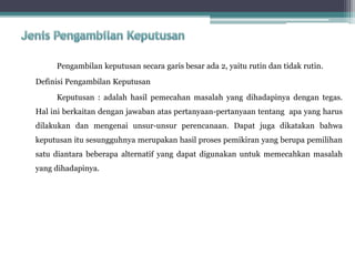 Pengambilan keputusan secara garis besar ada 2, yaitu rutin dan tidak rutin.
Definisi Pengambilan Keputusan
Keputusan : adalah hasil pemecahan masalah yang dihadapinya dengan tegas.
Hal ini berkaitan dengan jawaban atas pertanyaan-pertanyaan tentang apa yang harus
dilakukan dan mengenai unsur-unsur perencanaan. Dapat juga dikatakan bahwa
keputusan itu sesungguhnya merupakan hasil proses pemikiran yang berupa pemilihan
satu diantara beberapa alternatif yang dapat digunakan untuk memecahkan masalah
yang dihadapinya.
 